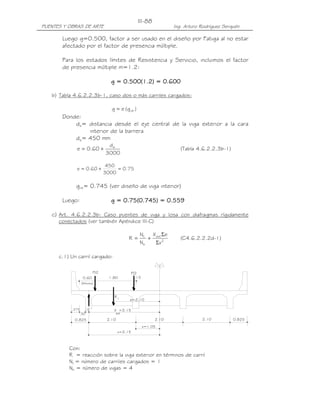 III-88
PUENTES Y OBRAS DE ARTE                                               Ing. Arturo Rodríguez Serquén

       Luego g=0.500, factor a ser usado en el diseño por Fatiga al no estar
       afectado por el factor de presencia múltiple.

       Para los estados límites de Resistencia y Servicio, incluimos el factor
       de presencia múltiple m=1.2:

                                   g = 0.500(1.2) = 0.600
                                       0.500
                                         500(1.2) 0.600

   b) Tabla 4.6.2.2.3b-1, caso dos o más carriles cargados:

                                    g = e (g int )
       Donde:
           de= distancia desde el eje central de la viga exterior a la cara
               interior de la barrera
           de= 450 mm
                                  de
             e = 0.60 +                                                  (Tabla 4.6.2.2.3b-1)
                                 3000

                                  450
             e = 0.60 +               = 0.75
                                 3000

             gint= 0.745 (ver diseño de viga interior)

       Luego:                          0.75(0.745
                                         75(0.745) 0.559
                                   g = 0.75(0.745) = 0.559

   c) Art. 4.6.2.2.3b: Caso puentes de viga y losa con diafragmas rígidamente
      conectados (ver también Apéndice III-C)

                                                      NL  X Σe
                                              R =        + ext 2         (C4.6.2.2.2d-1)
                                                      Nb   Σx

      c.1) Un carril cargado:

                           P/2                    P/2
                   0.60            1.80             .15
                   (Minimo)



                                     R1
                                              e=2.10

           .375      .15             X =3.15
                  .30                 ext

            0.825                 2.10                         2.10               2.10          0.825
                                                          x=1.05
                                         x=3.15



          Con:
          R = reacción sobre la viga exterior en términos de carril
          NL = número de carriles cargados = 1
          Nb = número de vigas = 4
 