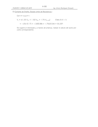 III-90
PUENTES Y OBRAS DE ARTE                                 Ing. Arturo Rodríguez Serquén

D) Cortante de Diseño, Estado Límite de Resistencia I

     Con n= nDnRnI=1:

     Vu = n[1.25 VDC + 1.50 VDW + 1.75 V(LL+IM)]           (Tabla 3.4.1-1)

         = 1.25(10.17) + 1.50(0.88) + 1.75(23.54) = 55.23T

     Se sugiere al interesado y a manera de práctica, realizar el cálculo del acero por
     corte correspondiente.
 
