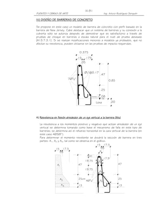 III-91
PUENTES Y OBRAS DE ARTE                                                  Ing. Arturo Rodríguez Serquén

IV)
IV) DISEÑO DE BARRERAS DE CONCRETO

Se propone en este caso un modelo de barrera de concreto con perfil basado en la
barrera de New Jersey. Cabe destacar que un sistema de barreras y su conexión a la
cubierta sólo se autoriza después de demostrar que es satisfactorio a través de
pruebas de choque en barreras a escala natural para el nivel de prueba deseado
[A13.7.3.1]. Si se realizan modificaciones menores a modelos ya probados, que no
afectan su resistencia, pueden utilizarse sin las pruebas de impacto requeridas.


                                        0.375
                                       .15   .175
                                         .05


                                             Ø12"@0.17
                                                                    .47
                            7Ø3   8"
                                                                             0.85


                                                                    .25

                                                       Asfalto 2"   .08
                                                                     .05

                                                            Losa                .20




A) Resistencia en flexión alrededor de un eje vertical a la barrera (Mw)

   La resistencia a los momentos positivo y negativo que actúan alrededor de un eje
   vertical se determina tomando como base el mecanismo de falla en este tipo de
   barreras; se determina así el refuerzo horizontal en la cara vertical de la barrera (en
   este caso 4Ø3/8”).
   Para determinar el momento resistente se dividirá la sección de barrera en tres
   partes: A1, A2 y A3, tal como se observa en el gráfico.
                                                  15 17.5
                 15 17.5                              05
                    05                               d1
                                                7.50
                                                                         17.9
                                             19.75          z d2
                  A1                   47                                             47

                                             19.75
                                                                d3


                    A2                  25cm                                          25
                                               4Ø3 8"               d4
                       A3               13                                            13
 