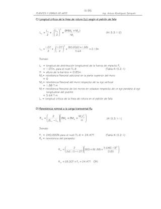 III-95
PUENTES Y OBRAS DE ARTE                                    Ing. Arturo Rodríguez Serquén

C) Longitud crítica de la línea de rotura (Lc) según el patrón de falla


                      2
          Lt   L    8H(Mb + Mw )
   Lc =      +  t +                                         (A13.3.1-2)
          2    2        Mc


                          2
          1.07   1.07    8(0.85)(0 +1.88)
   Lc =        +       +                  = 2.13m
            2     2           5.64


   Siendo:

   Lt = longitud de distribución longitudinal de la fuerza de impacto Ft
      = 1.07m, para el nivel TL-4                            (Tabla A13.2-1)
   H = altura de la barrera = 0.85m
   Mb= resistencia flexional adicional en la parte superior del muro
      =0
   Mw= resistencia flexional del muro respecto de su eje vertical
      = 1.88 T-m
   Mc= resistencia flexional de los muros en voladizo respecto de un eje paralelo al eje
         longitudinal del puente
      = 5.64 T-m
   Lc = longitud crítica de la línea de rotura en el patrón de falla


D) Resistencia nominal a la carga transversal Rw

            2                   M L2     
   Rw = 
         2L − L      8Mb + 8Mw + c c
                     
                                                              (A13.3.1-1)
                                    H       
         c      t                        

   Siendo:

   Ft = 240,000N para el nivel TL-4 = 24.47T                  (Tabla A13.2-1)
   Rw = resistencia del parapeto


                                2                         5.64(2.13)2 
                     Rw =                8(0) + 8( .88) +
                                                    1                    
                           2x2.13 −1.07 
                                                               0.85     
                                                                         


                     R w = 28.30T > Ft = 24.47T     OK!
 