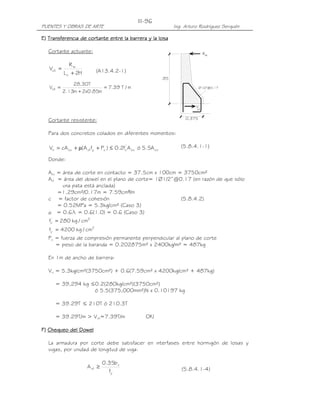 III-96
PUENTES Y OBRAS DE ARTE                                         Ing. Arturo Rodríguez Serquén

E) Transferencia de cortante entre la barrera y la losa

   Cortante actuante:                                                          Rw

              Rw
   Vct =                  (A13.4.2-1)
           L c + 2H
                                                          .85
               28.30T
   Vct   =                 = 7.39 T / m                                      Ø1/2"@0.17
           2.13m + 2x0.85m

                                                                         V
                                                                          ct


   Cortante resistente:                                              0.375


   Para dos concretos colados en diferentes momentos:

                                       '
   Vn = cA cv + µ(A vf fy + Pc ) ≤ 0.2fc A cv ó 5.5A cv            (5.8.4.1-1)

   Donde:

   Acv = área de corte en contacto = 37.5cm x 100cm = 3750cm²
   Avf = área del dowel en el plano de corte= 1Ø1/2”@0.17 (en razón de que sólo
         una pata está anclada)
       =1.29cm²/0.17m = 7.59cm²/m
   c = factor de cohesión                             (5.8.4.2)
       = 0.52MPa = 5.3kg/cm² (Caso 3)
   µ = 0.6l = 0.6(1.0) = 0.6 (Caso 3)
   fc' = 280 kg / cm2
   fy = 4200 kg / cm2
   Pc = fuerza de compresión permanente perpendicular al plano de corte
      = peso de la baranda = 0.202875m² x 2400kg/m² = 487kg

   En 1m de ancho de barrera:

   Vn = 5.3kg/cm²(3750cm²) + 0.6(7.59cm² x 4200kg/cm² + 487kg)

         = 39,294 kg ≤0.2(280kg/cm²)(3750cm²)
                      ó 5.5(375,000mm²)N x 0.10197 kg

         = 39.29T ≤ 210T ó 210.3T

         = 39.29T/m > Vct=7.39T/m                OK!

F) Chequeo del Dowel

   La armadura por corte debe satisfacer en interfases entre hormigón de losas y
   vigas, por unidad de longitud de viga:

                               0.35b v
                      A vf ≥                                       (5.8.4.1-4)
                                 fy
 
