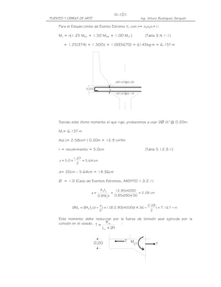 III-101
PUENTES Y OBRAS DE ARTE                                       Ing. Arturo Rodríguez Serquén

     Para el Estado Límite de Evento Extremo II, con n= nDnRnI=1:

     Mu = n[1.25 MDC + 1.50 MDW + 1.00 MCT ]                     (Tabla 3.4.1-1)

       = 1.25(374) + 1.50(5) + 1.00(5670) = 6145kg-m = 6.15T-m




                                               2Ø1/2"@0.20
                                           z

                        0.20               d
                                               1Ø1/2"@0.19




     Siendo este último momento el que rige, probaremos a usar 2∅ ½”@ 0.20m:

     Mu= 6.15T-m

     As(-)= 2.58cm² / 0.20m = 12.9 cm²/m

     r = recubrimiento = 5.0cm                                   (Tabla 5.12.3-1)

                 1.27
     z = 5.0 +        = 5.64 cm
                   2

     d= 20cm – 5.64cm = 14.36cm

     Ø = 1.0 (Caso de Eventos Extremos, AASHTO 1.3.2.1)

                                  A s fy       12.90x4200
                           a=        '
                                           =               = 2.28 cm
                                0.85fc b       0.85x280x
                                                       100

                                  a                            2.28
             ØMn = ØA s fy (d −     ) = 1.0( .90)(4200)( .36 −
                                           12          14           ) = 7.16 T − m
                                  2                              2

     Este momento debe reducirse por la fuerza de tensión axial ejercida por la
     colisión en el volado, T = R w     :
                               L c + 2H


                                                    T    M
                               0.20                      CT            T
 
