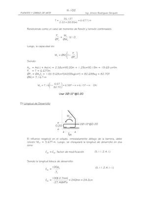 III-102
PUENTES Y OBRAS DE ARTE                                      Ing. Arturo Rodríguez Serquén

                                         26.13 T
                                T=                    = 6.67 T / m
                                      2.22 + 2(0.85m)

     Resolviendo como un caso de momento de flexión y tensión combinados:

                                Pu   Mu
                                   +    ≤ 1.0
                                ØPn ØMn

     Luego, la capacidad es:

                                           P 
                               Mu = ØMn 1− u 
                                         ØP 
                                            n 
     Siendo:

     Ast = As(-) + As(+) = 2.58cm²/0.20m + 1.29cm²/0.19m = 19.69 cm²/m
     Pu = T = 6.67T/m
     ØPn = ØAstfy = 1.0(19.69cm²)(4200kg/cm²) = 82,698kg = 82.70T
     ØMn= 7.16 T-m

                           6.67 
               Mu = 7.161−        = 6.58T − m > 6.15T − m          OK !
                           82.70 

                                      Usar 2Ø1/2”@0.20
                                            Ø1/2”@0.20


D) Longitud de Desarrollo



                                            M
                                              CT


                                                        2Ø1/2"@0.20
                                0.20

                                             ldh
     El refuerzo negativo en el volado, inmediatamente debajo de la barrera, debe
     resistir MCT = 5.67T-m. Luego, se chequeará la longitud de desarrollo en esa
     zona:

                     l dh = l hb . factor de mod ificación            (5.11.2.4.1)


     Siendo la longitud básica de desarrollo:

                              100db                                    (5.11.2.4.1-1)
                     l hb =
                                fc'

                              100( .7mm)
                                 12
                     l hb =              = 242mm = 24.2cm
                               27.46MPa
 