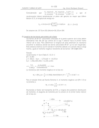 III-103
PUENTES Y OBRAS DE ARTE                                             Ing. Arturo Rodríguez Serquén

                                      A s requerido Mu requerido 5.67T − m
     Considerando           que                    ≈             =                     y    que     el
                                      A s proveido   Mu proveido   6.58T − m
     recubrimiento lateral perpendicular al plano del gancho es mayor que 64mm
     (factor 0.7), la longitud de anclaje es:

                                               5.67 
                           l dh = 24.2cm (0.7)       = 14.60 cm            (5.11.2.4.2)
                                               6.58 


     Se dispone de: 37.5cm-2(5.64cm)=26.22cm OK!


E) Longitud de las barras adicionales del volado
      Las barras de Ø1/2” adicionales colocadas en la parte superior de la losa deben
      extenderse más allá del eje central de la viga T exterior hacia el primer tramo
      interior de la losa. Para determinar la longitud de esta extensión es necesario
      encontrar la distancia donde las barras adicionales Ø1/2” ya no son requeridas.
      Esta distancia teórica ocurre donde el momento debido a la colisión más la carga
      muerta, iguala al momento negativo resistente de las barras 1Ø1/2@0.20m.

     Siendo:
     recubrimiento = 5cm (Tabla 5.12.3-1)
     Ø = 0.90
     d = 20cm - 5cm - 1.27cm/2 = 14.37cm
     As= 1.29cm²/0.20m = 6.45 cm²/m

            A s fy         6.45x4200
      a=        '
                      =               = 1.14cm
           0.85fc b       0.85x280x
                                  100
     La resistencia del momento negativo en la losa es:

                                      a                             1.14
                 Mu = ØA s fy (d −      ) = 0.90(6.45)(4200)( .37 −
                                                            14           ) = 3.36 T − m
                                      2                               2

     Para el estado límite de Evento Extremo II, el momento negativo con Ø=1.0 se
     incrementa a:
                                                         1.0
                                           Mu = 3.36 x       = 3.73 T − m
                                                         0.9

     Asumiendo un factor de transporte de 0.5, y ninguna otra posterior distribución
     de momento, el diagrama de momento por la colisión en el primer tramo interior
     de la losa es:


                                                1.40m
                                                                     +2.835T-m
                                           x
                                                                       (+)
                                  A                                          B
                                               (-)
                                           M =-(1.40-x)5.67
                                            CT,x       1.40
                                  M =-5.67T-m
                                      CT
                                                       2.10m
 