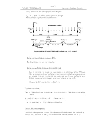 III-107
PUENTES Y OBRAS DE ARTE                                 Ing. Arturo Rodríguez Serquén

     Carga distribuida por peso propio del diafragma:

     wpp = 0.25m x 0.70m x 2400kg/m3 = 420 kg/m
     Resolviendo la viga hiperestática tenemos:




      Carga por superficie de rodadura (DW):

      Se despreciará por ser muy pequeña.


      Carga viva y efecto de carga dinámica (LL+IM):

         Con el momento por carga viva encontrado en el cálculo de la losa (Método
         A) y la consideración de los factores de presencia múltiple y carga dinámica
         en estado límite de resistencia, considerando que la viga diafragma toma
         toda la carga viva tenemos para la cara derecha de la viga en B:

         MLL +IM = −2.04T − m x1.2 x1.33 = −3.26T − m



   Combinación crítica:

   Para el Estado Límite de Resistencia I, con n= nDnRnI=1, cara derecha de la viga
          en B:

   Mu = n[1.25 MDC + 1.75 M(LL+IM)]         (Tabla 3.4.1-1)

     = 1.25(-0.106) + 1.75(-3.260) = -5.84 T-m


   Cálculo del acero negativo:

   Utilizando acero principal 2∅5/8” (As=4.0cm2) colocado debajo del acero de la
   losa (Ø1/2”), estribos ∅ 3/8” y recubrimiento r= 5.0 cm (Tabla 5.12.3-1):
 