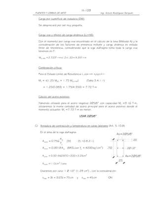 III-109
PUENTES Y OBRAS DE ARTE                                        Ing. Arturo Rodríguez Serquén

  Carga por superficie de rodadura (DW):

  Se despreciará por ser muy pequeña.


  Carga viva y efecto de carga dinámica (LL+IM):

  Con el momento por carga viva encontrado en el cálculo de la losa (Método A) y la
  consideración de los factores de presencia múltiple y carga dinámica en estado
  límite de resistencia, considerando que la viga diafragma toma toda la carga viva
  tenemos en F:

   MLL +IM = 2.723T − m x1.2 x1.33 = 4.35T − m



  Combinación crítica:

  Para el Estado Límite de Resistencia I, con n= nDnRnI=1:

  Mu = n[1.25 MDC + 1.75 M(LL+IM)]                 (Tabla 3.4.1-1)

      = 1.25(0.083) + 1.75(4.350) = 7.72 T-m


  Cálculo del acero positivo:

  Habiendo utilizado para el acero negativo 2Ø5/8” con capacidad Mu =9.16 T-m,
  utilizaremos la misma cantidad de acero principal para el acero positivo donde el
  momento actuante: Mu =7.72 T-m es menor.

                                              USAR 2∅5/8”


C) Armadura de contracción y temperatura en caras laterales (Art. 5.10.8)

    En el alma de la viga diafragma:
                                                                             As=2Ø5/8"
                        Ag                                                                 .20
      A s mín = 0.756             [SI]       (5.10.8.2-1)
                        Fy
      A s mín = 0.0018 A g        [MKS, con fy = 4200 kg / cm2 ]     .70              2Ø1/2"

      A s mín = 0.0018x[25(70 − 20)] = 2.25cm2                                       As=2Ø5/8"
                                                                              .25
      A s mín = 1.13 cm2 / cara


    Usaremos por cara: 1 Ø 1/2” (1.29 cm2) , con la consideración:

      s máx = 3t = 3 (25) = 75 cm        y     s máx = 45 cm          OK!
 