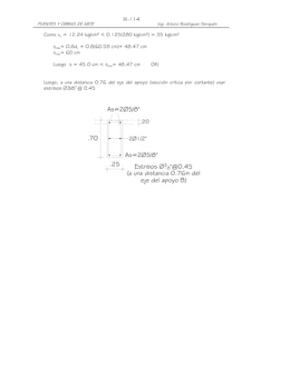 III-114
PUENTES Y OBRAS DE ARTE                                Ing. Arturo Rodríguez Serquén

  Como vu = 12.24 kg/cm² < 0.125(280 kg/cm²) = 35 kg/cm²

      smáx= 0.8dv = 0.8(60.59 cm)= 48.47 cm
      smáx= 60 cm

      Luego s = 45.0 cm < smáx= 48.47 cm             OK!


  Luego, a una distancia 0.76 del eje del apoyo (sección crítica por cortante) usar
  estribos ∅3/8”@ 0.45



                              As=2Ø5/8"
                                               .20


                     .70               2Ø1/2"


                                      As=2Ø5/8"
                               .25        Estribos Ø3 8"@0.45
                                       (a una distancia 0.76m del
                                            eje del apoyo B)
 