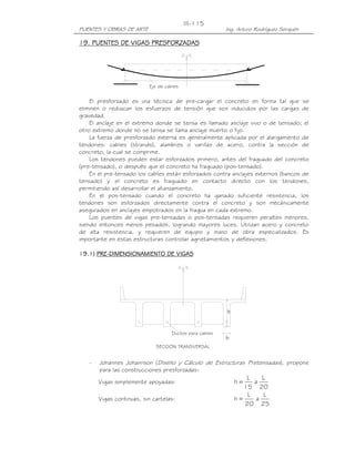 III-115
PUENTES Y OBRAS DE ARTE                                  Ing. Arturo Rodríguez Serquén

19. PUENTES DE VIGAS PRESFORZADAS




                          Eje de cables


    El presforzado es una técnica de pre-cargar el concreto en forma tal que se
eliminen o reduzcan los esfuerzos de tensión que son inducidos por las cargas de
gravedad.
    El anclaje en el extremo donde se tensa es llamado anclaje vivo o de tensado; el
otro extremo donde no se tensa se llama anclaje muerto o fijo.
    La fuerza de presforzado externa es generalmente aplicada por el alargamiento de
tendones: cables (strands), alambres o varillas de acero, contra la sección de
concreto, la cual se comprime.
    Los tendones pueden estar esforzados primero, antes del fraguado del concreto
(pre-tensado), o después que el concreto ha fraguado (pos-tensado).
    En el pre-tensado los cables están esforzados contra anclajes externos (bancos de
tensado) y el concreto es fraguado en contacto directo con los tendones,
permitiendo así desarrollar el afianzamiento.
    En el pos-tensado cuando el concreto ha ganado suficiente resistencia, los
tendones son esforzados directamente contra el concreto y son mecánicamente
asegurados en anclajes empotrados en la fragua en cada extremo.
    Los puentes de vigas pre-tensadas o pos-tensadas requieren peraltes menores,
siendo entonces menos pesados, logrando mayores luces. Utilizan acero y concreto
de alta resistencia, y requieren de equipo y mano de obra especializados. Es
importante en estas estructuras controlar agrietamientos y deflexiones.

19.1) PRE-DIMENSIONAMIENTO DE VIGAS
      PRE-




                                                         h


                                    Ductos para cables
                                                         b
                             SECCIÓN TRANSVERSAL


   -   Johannes Johannson (Diseño y Cálculo de Estructuras Pretensadas), propone
       para las construcciones presforzadas:
                                                                 L    L
       Vigas simplemente apoyadas:                           h=    a
                                                                15 20
                                                                 L     L
       Vigas continuas, sin cartelas:                        h=     a
                                                                20 25
 