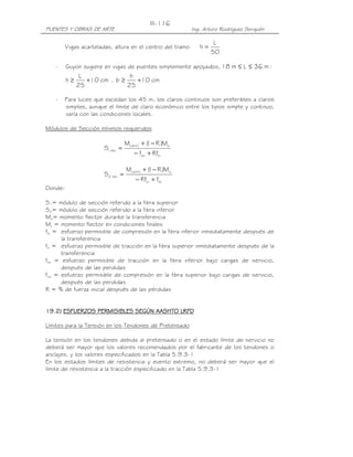 III-116
PUENTES Y OBRAS DE ARTE                                     Ing. Arturo Rodríguez Serquén

                                                                     L
         Vigas acarteladas, altura en el centro del tramo      h=
                                                                    50

   -     Guyon sugiere en vigas de puentes simplemente apoyados, 18 m ≤ L ≤ 36 m :
               L               h
         h≥      +10 cm , b ≥    +10 cm
              25              25

   -     Para luces que excedan los 45 m, los claros continuos son preferibles a claros
         simples, aunque el límite de claro económico entre los tipos simple y continuo,
         varía con las condiciones locales.

Módulos de Sección mínimos requeridos

                                   M( d+l ) + ( − R )Mo
                                              1
                        S1 mìn =
                                       − fcs + Rfti

                                   M( d+l ) + ( − R )Mo
                                              1
                        S2 mìn =
                                        − Rfci + fts
Donde:

S1= módulo de sección referido a la fibra superior
S2= módulo de sección referido a la fibra inferior
Mo= momento flector durante la transferencia
Mt = momento flector en condiciones finales
fci = esfuerzo permisible de compresión en la fibra inferior inmediatamente después de
      la transferencia
fti = esfuerzo permisible de tracción en la fibra superior inmediatamente después de la
      transferencia
fts = esfuerzo permisible de tracción en la fibra inferior bajo cargas de servicio,
      después de las perdidas
fcs = esfuerzo permisible de compresión en la fibra superior bajo cargas de servicio,
      después de las perdidas
R = % de fuerza inicial después de las pérdidas


19.2) ESFUERZOS PERMISIBLES SEGÚN AASHTO LRFD

Límites para la Tensión en los Tendones de Pretensado

La tensión en los tendones debida al pretensado o en el estado límite de servicio no
deberá ser mayor que los valores recomendados por el fabricante de los tendones o
anclajes, y los valores especificados en la Tabla 5.9.3-1
En los estados límites de resistencia y evento extremo, no deberá ser mayor que el
límite de resistencia a la tracción especificado en la Tabla 5.9.3-1
 
