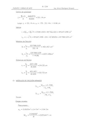 III-124
PUENTES Y OBRAS DE ARTE                                             Ing. Arturo Rodríguez Serquén

   Centro de gravedad:

           ∑ y A 468,975
      y=        =        = 55.14 cm
             A    8,505

     Luego: y1 = 55.14 cm, y2 = 170 - 55.14= 114.86 cm

   Inercia:

                             2
              I1 = ∑ ICG + ∑ y A = 8' 881 033 + 40' 766, 265 = 49' 647, 298 cm 4
                                        ,

                         2
              ICG = I1 − y A = 49' 647, 298 − (55.14)2 (8505) = 23' 788, 529 cm 4

   Módulos de Sección:

                     ICG 23' 788, 529
              S1 =       =            = 431 421cm 3
                                           ,
                      y1    55.14

                     ICG 23' 788, 529
              S2 =      =             = 207,109cm 3
                     y2    114.86

   Distancias de Núcleo:

                     S2 207,109
              k1 =     =        = 24.35 cm
                     A   8, 505

                     S1 431 421
                            ,
              k2 =     =        = 50.73 cm
                     A   8, 505


C) MÓDULOS DE SECCIÓN MÍNIMOS

                                            M( d +l ) + ( − R )Mo
                                                        1
                                 S1 mìn =
                                                − fcs + Rfti

                                            M( d+l ) + ( − R )Mo
                                                       1
                                 S2 mìn =
                                                 − Rfci + fts
   Donde:

   Cargas iniciales:

      Peso propio:

      wpp = 0.8505m2 x 2.4 T/m3 = 2.04 T/m

                         2.04(30)2
                Mmáx =             = 229.64 T − m
                             8
 