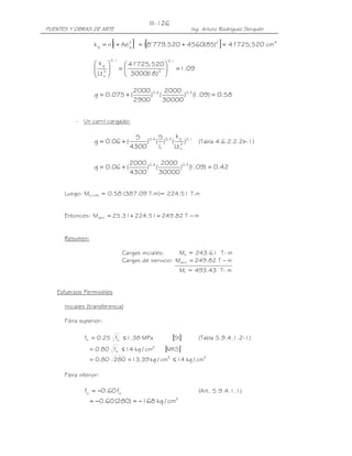 III-126
PUENTES Y OBRAS DE ARTE                                         Ing. Arturo Rodríguez Serquén

                           [
                  k g = n I + Ae 2
                                 g   ] =1[8' 779, 520 + 4560(85) ] = 41' 725, 520 cm
                                                                          2                     4



                           0.1                     0.1
                   kg            41725, 520 
                                      '
                   3
                   Lt          =                     = 1.09
                   s                   18 3
                                   3000( ) 

                                     2000 0.6 2000 0.2
                  g = 0.075 + (           ) (       ) ( .09) = 0.58
                                                       1
                                     2900     30000


          - Un carril cargado:

                                     S 0.4 S 0.3 k g 0.1
                  g = 0.06 + (           ) ( ) ( 3)      (Tabla 4.6.2.2.2b-1)
                                    4300    L    Lt s

                                    2000 0.4 2000 0.3
                  g = 0.06 + (           ) (       ) ( .09) = 0.42
                                                      1
                                    4300     30000


      Luego: MLL+IM = 0.58 (387.09 T-m)= 224.51 T-m


      Entonces: Md+ l = 25.31 + 224.51 = 249.82 T − m


      Resumen:

                                 Cargas iniciales:    Mo = 243.61 T- m
                                 Cargas de servicio: Md+ l = 249.82 T − m
                                                             Mt = 493.43 T- m


   Esfuerzos Permisibles

      Iniciales (transferencia)

      Fibra superior:

                          '
              fti = 0.25 fci ≤ 1.38 MPa           [SI]             (Tabla 5.9.4.1.2-1)
                 = 0.80 fci ≤ 14 kg / cm2
                         '
                                                [MKS]
                 = 0.80 280 = 13.39 kg / cm2 ≤ 14 kg / cm2

      Fibra inferior:

                           '
              fci = −0.60 fci                                      (Art. 5.9.4.1.1)
                                                         2
                 = −0.60 (280) = −168 kg / cm
 