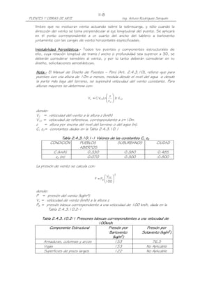 II-8
PUENTES Y OBRAS DE ARTE                                    Ing. Arturo Rodríguez Serquén

   límites que no involucran viento actuando sobre la sobrecarga, y sólo cuando la
   dirección del viento se toma perpendicular al eje longitudinal del puente. Se aplicará
   en el punto correspondiente a un cuarto del ancho del tablero a barlovento
   juntamente con las cargas de viento horizontales especificadas.

   Inestabilidad Aeroelástica.- Todos los puentes y componentes estructurales de
                  Aeroelástica
                        lástica.
   ello, cuya relación longitud de tramo / ancho o profundidad sea superior a 30, se
   deberán considerar sensibles al viento, y por lo tanto deberán considerar en su
   diseño, solicitaciones aeroelásticas.

   Nota.- El Manual de Diseño de Puentes – Perú (Art. 2.4.3.10), refiere que para
   Nota.-
   puentes con una altura de 10m o menos, medida desde el nivel del agua o desde
   la parte más baja del terreno, se supondrá velocidad del viento constante. Para
   alturas mayores se determina con:

                                               z    
                                   Vz = C V Ln
                                           10       ≥V
                                                       10
                                               zo   

   donde:
   VZ = velocidad del viento a la altura z (km/h)
   V10 = velocidad de referencia, correspondiente a z=10m.
   z    = altura por encima del nivel del terreno o del agua (m).
   C, z0= constantes dadas en la Tabla 2.4.3.10.1

                  Tabla 2.4.3.10.1-1 Valores de las constantes C, z0
                             .10.1-
                               0.1
            CONDICIÓN       PUEBLOS               SUBURBANOS                    CIUDAD
                            ABIERTOS
             C (km/h)           0.330                0.380                       0.485
              z0 (m)            0.070                0.300                       0.800

   La presión de viento se calcula con:

                                                       2
                                              V 
                                       P = PB  DZ 
                                              100 

   donde:
   P = presión del viento (kg/m²)
   Vz = velocidad de viento (km/h) a la altura z
   PB = presión básica correspondiente a una velocidad de 100 km/h, dada en la
          Tabla 2.4.3.10.2-1

       Tabla 2.4.3.10.2-1 Presiones básicas correspondientes a una velocidad de
             2.4.3.10.2-
                                      100km/h
           Componente Estructural
           Componente                        Presión por           Presión por
                                             Barlovento         Sotavento (kg/m2)
                                               (kg/m2)
        Armaduras, columnas y arcos             153                   76.5
        Vigas                                   153               No Aplicable
        Superficies de pisos largos             122               No Aplicable
 