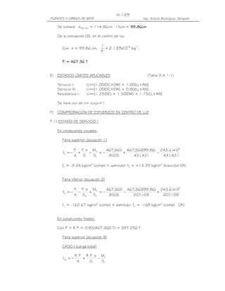 III-129
PUENTES Y OBRAS DE ARTE                                  Ing. Arturo Rodríguez Serquén

     Se tomará: emáx real = 114.86cm -15cm = 99.86cm
                                             99.86cm

     De la inecuación (3), en el centro de luz:

                                 1
        Con e = 99.86 cm,           = 2.139x −6 kg −1,
                                           10
                                 Pi

             467.36
        Pi = 467.36 T


E)   ESTADOS LÍMITES APLICABLES                             (Tabla 3.4.1-1)

     Servicio I:       U=n[1.00(DC+DW) + 1.00(LL+IM)]
     Servicio III:     U=n[1.00(DC+DW) + 0.80(LL+IM)]
     Resistencia I:    U=n[1.25(DC) + 1.50(DW) + 1.75(LL+IM)]

     Se hará uso de n= nDnRnI=1

F)   COMPROBACIÓN DE ESFUERZOS EN CENTRO DE LUZ

F.1) ESTADO DE SERVICIO I

     En condiciones iniciales:

        Fibra superior (ecuación 1)

                  Pi Pi e Mo     467,360 467,360(99.86) 243.61105
                                                              x
        fti = −     +    −    =−        +              −
                  A   S1   S1     8505      431 421
                                               ,         431 421
                                                            ,

        fti = -3.24 kg/cm2 (comp) < admitido: fti = +13.39 kg/cm2 (tracción) OK!


        Fibra inferior (ecuación 2)

                  Pi Pi e Mo     467,360 467,360(99.86) 243.61105
                                                              x
        fci = −     −    +    =−        −              +
                  A   S2   S2     8505      207,109      207,109

        fci = -162.67 kg/cm2 (comp) < admitido: fci = -168 kg/cm2 (comp) OK!


     En condiciones finales:

     Con P = R Pi = 0.85(467.360 T) = 397.256 T

        Fibra superior (ecuación 4)

        CASO I (carga total)

                  R Pi R Pi e Mt
        fcs = −       +      −
                   A     S1    S1
 