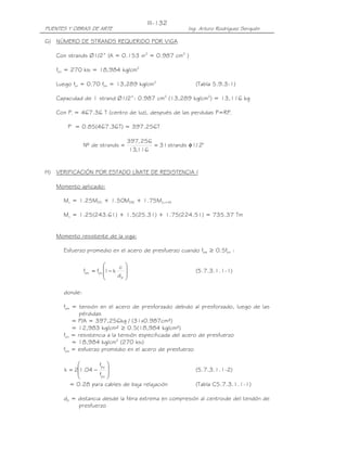 III-132
PUENTES Y OBRAS DE ARTE                                  Ing. Arturo Rodríguez Serquén

G) NÚMERO DE STRANDS REQUERIDO POR VIGA

   Con strands Ø1/2” (A = 0.153 in2 = 0.987 cm2 )

   fpu = 270 ksi = 18,984 kg/cm2

   Luego fpi = 0.70 fpu = 13,289 kg/cm2                     (Tabla 5.9.3-1)

   Capacidad de 1 strand Ø1/2”: 0.987 cm2 (13,289 kg/cm2) = 13,116 kg

   Con Pi = 467.36 T (centro de luz), después de las perdidas P=RPi

       P = 0.85(467.36T) = 397.256T

                                  397, 256
               Nº de strands =             = 31 strands φ 1/ 2"
                                  13,116


H) VERIFICACIÓN POR ESTADO LÍMITE DE RESISTENCIA I

   Momento aplicado:

      Mu = 1.25MDC + 1.50MDW + 1.75MLL+IM

      Mu = 1.25(243.61) + 1.5(25.31) + 1.75(224.51) = 735.37 Tm


   Momento resistente de la viga:

      Esfuerzo promedio en el acero de presfuerzo cuando fpe ≥ 0.5fpu :

                              c 
               fps = fpu 1− k                             (5.7.3.1.1-1)
                              dp 
                                 

      donde:

      fpe = tensión en el acero de presforzado debido al presforzado, luego de las
             pérdidas
          = P/A = 397,256kg / (31x0.987cm²)
          = 12,983 kg/cm² ≥ 0.5(18,984 kg/cm²)
      fpu = resistencia a la tensión especificada del acero de presfuerzo
          = 18,984 kg/cm2 (270 ksi)
      fps = esfuerzo promedio en el acero de presfuerzo

                  fpy 
      k = 21.04 −                                         (5.7.3.1.1-2)
                  fpu 
                      
        = 0.28 para cables de baja relajación               (Tabla C5.7.3.1.1-1)

      dp = distancia desde la fibra extrema en compresión al centroide del tendón de
           presfuerzo
 