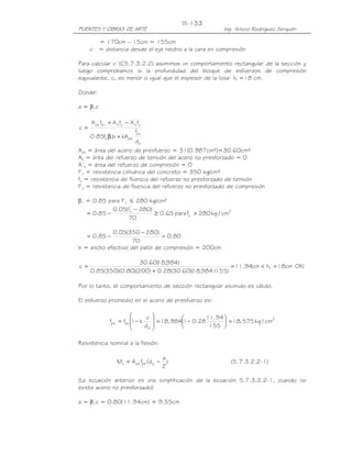 III-133
PUENTES Y OBRAS DE ARTE                                   Ing. Arturo Rodríguez Serquén

       = 170cm – 15cm = 155cm
     c = distancia desde el eje neutro a la cara en compresión

Para calcular c (C5.7.3.2.2) asumimos un comportamiento rectangular de la sección y
luego comprobamos si la profundidad del bloque de esfuerzos de compresión
equivalente, c, es menor o igual que el espesor de la losa: hf =18 cm.

Donde:

a = β1c

   A ps fpu + A s fy − A s fy'
                         '

c=
                           fpu
   0.85fc' β1b + kA ps
                          dp
Aps = área del acero de presfuerzo = 31(0.987cm²)=30.60cm²
As = área del refuerzo de tensión del acero no presforzado = 0
A’s = área del refuerzo de compresión = 0
f’c = resistencia cilíndrica del concreto = 350 kg/cm²
fy = resistencia de fluencia del refuerzo no presforzado de tensión
f’y = resistencia de fluencia del refuerzo no presforzado de compresión

β1 = 0.85 para f’c ≤ 280 kg/cm²
            0.05(fc' − 280)
   = 0.85 −                 ≥ 0.65 para fc > 280 kg / cm2
                                         '
                   70

            0.05(350 − 280)
   = 0.85 −                    = 0.80
                    70
b = ancho efectivo del patín de compresión = 200cm

                      30.60( ,984)
                            18
c=                                                  = 11.94cm < h f = 18cm OK!
     0.85(350)(0.80)(200) + 0.28(30.60)( ,984 /155)
                                       18

Por lo tanto, el comportamiento de sección rectangular asumido es válido.

El esfuerzo promedio en el acero de presfuerzo es:

                             c 
              fps = fpu 1− k     = 18, 9841− 0.2811.94  = 18, 575 kg / cm2
                                                         
                             dp                   155 
                                

Resistencia nominal a la flexión:

                                         a
                  Mn = A ps fps (d p −     )                 (5.7.3.2.2-1)
                                         2

(La ecuación anterior es una simplificación de la ecuación 5.7.3.2.2-1, cuando no
existe acero no presforzado)

a = β1c = 0.80(11.94cm) = 9.55cm
 
