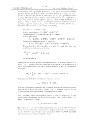 III-136
PUENTES Y OBRAS DE ARTE                                 Ing. Arturo Rodríguez Serquén

      Consideremos una viga simple de longitud L. Se desea calcular el momento
      positivo máximo en el punto 0.4 del tramo debido a la carga de rueda
      extendida de ancho BL, siendo B una fracción. De la figura, queremos localizar
      la carga de rueda extendida medida como una fracción X de la longitud de la
      base, para causar el máximo momento de flexión. El momento de flexión en el
      punto 0.4 será la carga de rueda uniforme por el área de la línea de influencia
      subtendida por la carga, A1+A2. Para maximizar el momento de flexión, la
      fracción X debe maximizar la suma de las áreas A1+A2.

            La ordenada Y1=0.6(0.4L-XBL)
            El área trapezoidal A1 = 0.24BXL2 − 0.3B 2 X 2L2
            Del mismo modo, la ordenada Y2=0.4L(0.6-B+XB)
            El área trapezoidal
                    A 2 = 0.24BL2 − 0.24BXL2 − 0.2B 2L2 + 0.4B 2 XL2 − 0.2B 2 X 2L2
            Sumando las áreas obtenemos lo siguiente:
                    A1 + A 2 = 0.24BL2 − 0.2B 2L2 + 0.4B 2 XL2 − 0.5B 2 X 2L2
            Derivando el área con respecto a la variable X é igualando a cero para
            encontrar el área máxima se obtiene:

             d(A1 + A 2 )
                          = 0.4B 2L2 − B 2 XL2 = 0
                 dX

            De donde X=0.4.

      La posición de la carga de rueda extendida producirá el momento máximo en el
      punto 0.4. El momento positivo máximo en el punto 0.4 es el producto de la
      carga uniforme extendida P/BL por el área de influencia A1+A2. El resultado es
      el siguiente:

                          P
                 Mmax =      (0.24BL2 − 0.2B 2L2 + 0.4B 2 XL2 − 0.5B 2 X 2L )
                          BL

      Reemplazando X=0.4 para el momento máximo se obtiene

                                 Mmax = P(0.24L − 0.120BL )

      El primer término es el momento que resulta de la carga de rueda concentrada
      aplicada en el punto de interés (punto 0.4). El segundo término es una
      corrección que resulta de la carga extendida en un ancho BL.

      Este resultado puede generalizarse debido a que la proporción X está
      directamente relacionada con el punto de interés. Así, para el punto 0.5,
      X=0.5, y la ecuación resulta:

                                  Mmax = P(0.25L-0.125BL)

      Esto conduce a una conveniente aproximación para el momento máximo por
      carga de rueda extendida colocando la carga concentrada en la ordenada
      máxima de la línea de influencia y corrigiendo con el término PBL/8, donde BL
      es la longitud de la carga de rueda extendida.
 
