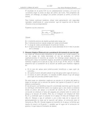 III-137
PUENTES Y OBRAS DE ARTE                              Ing. Arturo Rodríguez Serquén

      El resultado en el punto 0.4 no es completamente correcto y el error se
      incrementa según el punto se aleje del centro del tramo. Para propósito de
      diseño, sin embargo, al trabajar con puntos cercanos al centro, el error es
      mínimo.

      Para tramos continuos podemos utilizar esta aproximación con seguridad
      razonable, simplificando el arduo proceso que se requeriría con la línea de
      influencia curva correspondiente.

      Podemos escribir entonces:

                                           PB P
                              ML = MOL −        (Ecuación 1)
                                            8

       Donde:

      ML = momento positivo de diseño ajustado para carga viva
      MOL= momento positivo usando cargas de rueda concentradas
      P = carga de rueda concentrada en el punto de interés
      BP = longitud de base de la carga de rueda extendida (0.51m más el peralte
           de la cubierta)

                                                                              viga)
   2. Momento Negativo (Reducción por consideración de momento en cara de viga)
      Las líneas de influencia para momentos en los apoyos son curvas suaves y el
      uso de cargas de rueda extendidas en vez de puntuales no cambia
      significativamente el momento de diseño. Sin embargo puede deducirse una
      fórmula para reducir el momento negativo de diseño en plataformas tomando el
      momento negativo en la cara de la viga, no en el eje. El Art. 4.6.2.1.6 LRFD
      especifica que la localización de la sección de diseño para momento negativo
      es:

      a. En la cara del apoyo para construcciones monolíticas y vigas cajón de
         concreto;
      b. Un cuarto el ancho del patín desde el eje del apoyo para vigas de acero; o
      c. Un tercio el ancho del patín, sin exceder 0.38m desde el eje del apoyo
         para vigas de concreto prefabricadas Tee ó I.

      De este modo los momentos negativos se calculan en el centro del apoyo y
      luego se corrigen con la sección de diseño real usando la Ecuación 2, que se
      deduce a continuación.
      En vez de asumir una hipotética reacción concentrada, asumimos que la reacción
      se distribuye uniformemente sobre una longitud igual a dos veces la distancia
      desde el centro del apoyo a la sección de diseño B N / 2 . El término de
      corrección es entonces el área del diagrama de cortante entre el centro del
      apoyo y la sección de diseño. Esto es, un triángulo con longitud de base
       B N / 2 y ordenada igual al cortante en el apoyo. El área del triángulo será:
       VBN / 4 . Debido a que el cortante a uno y otro lado de la reacción es
      aproximadamente la mitad de la reacción del apoyo, la corrección para el
      momento es RB N / 8 . Siendo negativo el momento en el apoyo, la fórmula que
      resulta es similar a la Ecuación 1, excepto que el signo de la corrección es
      positivo, lo que reduce el momento de diseño.
 