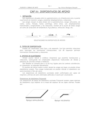 IV-1
PUENTES Y OBRAS DE ARTE                                 Ing. Arturo Rodríguez Serquén

              CAP IV: DISPOSITIVOS DE APOYO
1. DEFINICIÓN
    Son dispositivos ubicados entre la superestructura y la infraestructura de un puente
cuya función es transmitir cargas y posibilitar desplazamientos y rotaciones.
    Las cargas incluyen el peso propio de la superestructura, cargas vehiculares, de
viento, sismo, frenado, fuerza centrífuga, entre otras. Los desplazamientos
transversales y longitudinales, y las rotaciones, resultan de la acción de estas cargas
así como de variaciones de temperatura, flujo plástico, retracción, fatiga, etc.




                    SOLICITACIONES EN DISPOSITIVOS DE APOYOS



2. TIPOS DE DISPOSITIVOS
   Pueden ser clasificados como fijos y de expansión. Los fijos permiten rotaciones
pero restringen los movimientos translacionales. Los de expansión permiten
movimientos translacionales y rotaciones.

3. APOYOS DE ELASTÓMERO
    Utilizan caucho natural o sintético (neopreno) que posibilita translaciones y
rotaciones, sustituyendo los complicados dispositivos tradicionales de rótulas y
péndulos de concreto armado o metálicos.
    Son flexibles en cortante pero a la vez muy rígidos para los cambios volumétricos;
en compresión, se expanden lateralmente.
    En puentes de tramos medio a corto, donde las cargas son bajas, es posible utilizar
elastómeros simples. Para cargas sustanciales es posible reforzar el elastómero con
acero (zunchos) o fibra de vidrio.
    Los dispositivos de elastómero zunchados están conformados por capas de
neopreno y láminas de acero alternadas adheridas al caucho por vulcanización.

Dispositivos de elastómero Freyssinet
Los dispositivos de apoyo de elastómero zunchado Freyssinet poseen capas externas
de elastómero cuyo espesor es la mitad del espesor de las capas internas. Pueden
ser:




         Apoyo semicubierto                       Apoyo recubierto
 