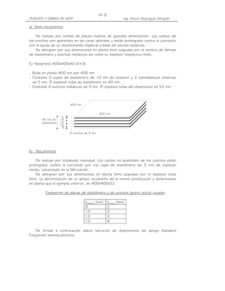 IV-2
PUENTES Y OBRAS DE ARTE                                       Ing. Arturo Rodríguez Serquén

a) Semi-recubiertos

    Se realizan por cortes de placas madres de grandes dimensiones. Los cantos de
los zunchos son aparentes en las caras laterales y están protegidos contra la corrosión
con la ayuda de un revestimiento especial a base de resinas epóxicas.
    Se designan por sus dimensiones en planta (mm) seguidas por el número de láminas
de elastómero y zunchos metálicos así como su espesor respectivo (mm).

Ej: Neopreno 400x400x4(10+3)

- Mide en planta 400 mm por 400 mm
- Contiene 3 capas de elastómero de 10 mm de espesor y 2 semielásticas externas
  de 5 mm. El espesor total de elastómero es 40 mm.
- Contiene 4 zunchos metálicos de 3 mm. El espesor total del dispositivo es 52 mm.



                        400 mm


                                            400 mm
                   5
       40 mm de 10
       elastómero 10
                  10
                   5
                        4 zunchos de 3 mm




b) Recubiertos

    Se realizan por moldeado individual. Los cantos no aparentes de los zunchos están
protegidos contra la corrosión por una capa de elastómero de 5 mm de espesor
medio, vulcanizado en la fabricación.
    Se designan por sus dimensiones en planta (mm) seguidas por el espesor total
(mm). La denominación de un apoyo recubierto de la misma constitución y dimensiones
en planta que el ejemplo anterior, es 400x400x52.

         Espesores de placas de elastómero y de zunchos (acero dulce) usuales:

                                  telastóm (mm)    tzuncho (mm)
                                  8                2
                                  10               3
                                  12               3
                                  15               4

    Se brinda a continuación datos técnicos de dispositivos de apoyo standard
Freyssinet semirecubiertos:
 