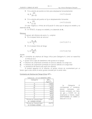 IV-11
PUENTES Y OBRAS DE ARTE                                    Ing. Arturo Rodríguez Serquén

       •    Si la cubierta de puente es libre para desplazarse horizontalmente:
                    GS
            σs ≤                                             (14.7.5.3.6-4)
                   2A − B

       •    Si la cubierta del puente es fija al desplazamiento horizontal:
                    GS
            σs ≤                                             (14.7.5.3.6-5)
                   A −B
      Un valor negativo o infinito de la Ecuación 5 indica que el apoyo es estable y no
depende de σS .
      Si A − B ≤ 0 , el apoyo es estable y no depende de σS .

Refuerzo
       El grosor del refuerzo de acero, hs, cumplirá:
       • En el estado límite de servicio:

                   3hmáx σ S
            hs ≥                                             (14.7.5.3.7-1)
                     Fy
       •    En el estado límite de fatiga:

                   2hmáx σ L
            hs ≥                                             (14.7.5.3.7-2)
                    ∆FTH
donde:
 ∆FTH = constante de amplitud de fatiga crítica para Categoría A, como se especifica
        en Artículo 6.6
hmáx = grosor de la capa de elastómero más gruesa en el apoyo
σL = esfuerzo de compresión promedio en servicio debido a la carga viva
σS = esfuerzo de compresión promedio en servicio debido a la carga total
Fy    = resistencia de fluencia del acero de refuerzo
        Si existen agujeros en el refuerzo, el grosor mínimo se incrementará por un
factor igual a dos veces el ancho grueso dividido por el ancho neto.

Constante de Amplitud de Fatiga Crítica (∆F)TH

            Tabla 6.6.1.2.5-3 AASHTO LRFD
                 Categoría           (∆F)TH
                                   (kg/cm2)
                     A                  1683
                     B                  1122                       La     Categoría    A
                     B’                  843                  corresponde a miembros
                     C                   704                  planos     laminados   con
                     C’                  843                  bordes cortados con llama
                     D                   493                  de gas y 0.025 mm de
                     E                   316                  alisamiento o menos, según
                     E’                  183                  AASHTO/AWS D1.5M/D1.5
                                                              (Sección 3.2.2)
           Pernos en Tensión Axial      2182
             M 164M(A 325M)
           Pernos en Tensión Axial      2672
             M 253M(A 490M)
 