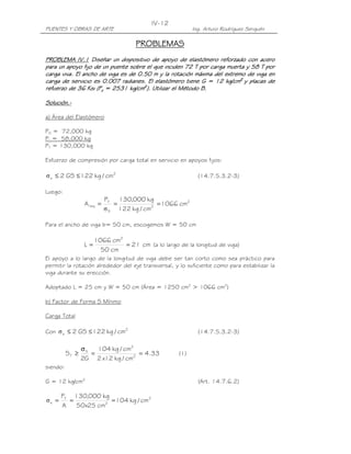 IV-12
PUENTES Y OBRAS DE ARTE                                    Ing. Arturo Rodríguez Serquén

                                      PROBLEMAS
PROBLEMA IV.1 Diseñar un dispositivo de apoyo de elastómero reforzado con acero
para un apoyo fijo de un puente sobre el que inciden 72 T por carga muerta y 58 T por
carga viva. El ancho de viga es de 0.50 m y la rotación máxima del extremo de viga en
carga de servicio es 0.007 radianes. El elastómero tiene G = 12 kg/cm2 y placas de
refuerzo de 36 Ksi (Fy = 2531 kg/cm2). Utilizar el Método B.

Solución.-
Solución.-

a) Área del Elastómero

PD = 72,000 kg
PL = 58,000 kg
PT = 130,000 kg

Esfuerzo de compresión por carga total en servicio en apoyos fijos:

σ s ≤ 2 GS ≤ 122 kg / cm2                                    (14.7.5.3.2-3)

Luego:
                            PT 130,000 kg
                  A req =      =             = 1066 cm2
                            σ S 122 kg / cm2

Para el ancho de viga b= 50 cm, escogemos W = 50 cm

                       1066 cm2
                  L=            = 21 cm (a lo largo de la longitud de viga)
                         50 cm
El apoyo a lo largo de la longitud de viga debe ser tan corto como sea práctico para
permitir la rotación alrededor del eje transversal, y lo suficiente como para estabilizar la
viga durante su erección.

Adoptado L = 25 cm y W = 50 cm (Área = 1250 cm2 > 1066 cm2)

b) Factor de Forma S Mínimo

Carga Total

Con σ s ≤ 2 GS ≤ 122 kg / cm2                                (14.7.5.3.2-3)

                 σS   104 kg / cm2
          ST ≥      =              = 4.33            (1)
                 2G 2 x12 kg / cm2
siendo:

G = 12 kg/cm2                                                (Art. 14.7.6.2)

       PT 130,000 kg
σs =     =           = 104 kg / cm2
       A   50x25 cm2
 