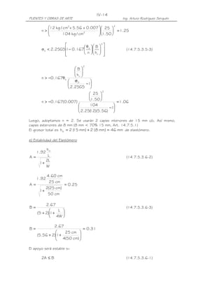 IV-14
PUENTES Y OBRAS DE ARTE                                    Ing. Arturo Rodríguez Serquén

         12 kg / cm2 x 5.56 x 0.007  25            2

       n>
                                    
                                     1.50  = 1.25
                104 kg / cm2              

                           θ       B 
                                               2
                                                   
       σ s < 2.25GS − 0.167 s
                   1                                     (14.7.5.3.5-3)
                   
                            n      hri 
                                                 
                                                   

                                2
                         B
                          
                         h 
       n > −0.167θ s      ri 
                      σS         
                               −1
                      2.25GS 
                                               2
                                25 
                                    
       n > −0.167(0.007)       1.50       = 1.06
                               104       
                                       −1
                          2.25( )(5.56) 
                                12

Luego, adoptamos n = 2. Se usarán 2 capas interiores de 15 mm c/u. Así mismo,
capas exteriores de 8 mm (8 mm < 70% 15 mm, Art. 14.7.5.1)
El grosor total es hrt = 2 ( mm) + 2 (8 mm) = 46 mm de elastómero.
                           15

e) Estabilidad del Elastómero

      hrt
     1.92
A=     L                                                     (14.7.5.3.6-2)
      2L
   1+
      W

      4.60 cm
     1.92
        25 cm
A=             = 0.25
      2(25 cm)
   1+
       50 cm

          2.67
B=                                                           (14.7.5.3.6-3)
               L 
     (S + 2)1+   
             4W 

              2.67
B=                          = 0.31
                  25 cm 
     (5.56 + 2)1+
                4(50 cm) 
                          
                         

El apoyo será estable si:

       2A ≤ B                                                (14.7.5.3.6-1)
 