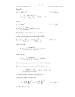 IV-17
PUENTES Y OBRAS DE ARTE                                                    Ing. Arturo Rodríguez Serquén

Carga Viva

Con σ L ≤ 0.66 GS                                                            (14.7.5.3.2-2)

               σ L 24.44 kg / cm2
          SL ≥    =               = 2.04                             (2)
               G    12 kg / cm2

siendo:

G = 12 kg/cm2                                                                (Art. 14.7.5.2)

       PL   22,000 kg
σL =      =           = 24.44 kg / cm2
       A 20x45 cm2

De (1) y (2) el factor de forma mínimo es: S = 5.13

c) Grosor de una capa interior del elastómero (hri)

                       LW                   LW
Como Si ≥                       → hri ≤                                      (14.7.5.1-1)
                  2hri (L + W )         2Si (L + W )

Para carga total:

                      20 cm (45 cm)
          hri ≤                          = 1.35 cm
                  2(5.13)(20 cm + 45 cm)


Para carga viva:

                      20 cm (45 cm)
          hri ≤                          = 3.39 cm
                  2(2.04)(20 cm + 45 cm)

Grosor de capa interior adoptado: hri = 1.20 cm (12 mm)

Con este grosor de capa interior, el factor de forma es:

                      (20 cm)(45 cm)
          S=                             = 5.77 > 5.13                       OK!
                  2( .20)(20 cm + 45 cm)
                   1

d) Número de capas interiores de elastómero (n)

Compresión y rotación combinados:

                                      2                          2
                  θ        B              GSθ s    B 
          σ s > GS s       
                                        →n>
                                              σ        
                                                        h                 (14.7.5.3.5-1)
                   n       hri            s        ri 

Con θ S = 0.010 rad
 