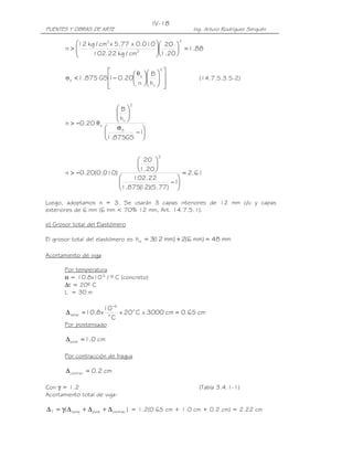 IV-18
PUENTES Y OBRAS DE ARTE                                     Ing. Arturo Rodríguez Serquén

         12 kg / cm2 x 5.77 x 0.010  20             2

       n>
                                    
                                     1.20  = 1.88
              102.22 kg / cm2             

                            θ       B 
                                                2
                                                    
       σ s < 1.875 GS − 0.20 s
                     1                                    (14.7.5.3.5-2)
                     
                             n      hri 
                                                  
                                                    

                                 2
                         B
                          
                         h 
       n > −0.20 θ s      ri 
                        σS       
                               −1
                     1.875GS 

                                            2
                              20 
                                  
       n > −0.20(0.010)      1.20        = 2.61
                           102.22       
                                      −1
                        1.875( )(5.77) 
                               12

Luego, adoptamos n = 3. Se usarán 3 capas interiores de 12 mm c/u y capas
exteriores de 6 mm (6 mm < 70% 12 mm, Art. 14.7.5.1).

e) Grosor total del Elastómero

El grosor total del elastómero es hrt = 3( mm) + 2(6 mm) = 48 mm
                                         12

Acortamiento de viga

       Por temperatura
       α = 10.8x10-6 / º C (concreto)
       ∆t = 20º C
       L = 30 m

                      10 −6
       ∆ temp = 10.8 x o x 20 o C x 3000 cm = 0.65 cm
                        C
       Por postensado

       ∆ post = 1.0 cm

       Por contracción de fragua

       ∆ contrac = 0.2 cm

Con γ = 1.2                                                   (Tabla 3.4.1-1)
Acortamiento total de viga:

∆ T = γ( ∆ temp + ∆ post + ∆ contrac ) = 1.2(0.65 cm + 1.0 cm + 0.2 cm) = 2.22 cm
 