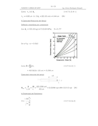 IV-19
PUENTES Y OBRAS DE ARTE                                  Ing. Arturo Rodríguez Serquén

Como hrt ≥ 2 ∆ s                                           (14.7.5.3.4-1)

hrt = 4.80 cm ≥ 2 ∆ s = 2(2.22 cm) = 4.44 cm             OK !

f) Capacidad Rotacional del Apoyo

Deflexión instantánea por compresión

Con σ s = 102.22 kg / cm2 ( .02 MPa),
                          10                  S = 5.77




De la Fig.: εi = 0.062




Como δ =    ∑εh i ri                                       (14.7.5.3.3-1)

          = 4(0.062)(1.20 cm) = 0.298 cm

Capacidad rotacional del apoyo
                                        L/2




            δ    2δ 2(0.298 cm)
θ máx =        =    =           = 0.0298 rad > θ = 0.010 rad              OK !
          L /2    L    20 cm

h) Estabilidad del Elastómero

      hrt
    1.92
A=     L                                                   (14.7.5.3.6-2)
      2L
   1+
      W
 