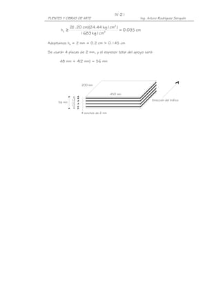 IV-21
PUENTES Y OBRAS DE ARTE                               Ing. Arturo Rodríguez Serquén

              2( .20 cm)(24.44 kg / cm2 )
               1
       hs ≥                               = 0.035 cm
                    1683 kg / cm2

Adoptamos hs = 2 mm = 0.2 cm > 0.145 cm

Se usarán 4 placas de 2 mm, y el espesor total del apoyo será:

       48 mm + 4(2 mm) = 56 mm




                    200 mm


                                        450 mm
               6
              12                                             Dirección del tráfico
      56 mm   12
              12
               6
                    4 zunchos de 2 mm
 
