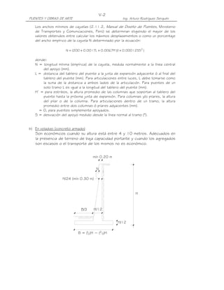 V-2
PUENTES Y OBRAS DE ARTE                                 Ing. Arturo Rodríguez Serquén

   Los anchos mínimos de cajuelas (2.11.2, Manual de Diseño de Puentes, Ministerio
   de Transportes y Comunicaciones, Perú) se determinan eligiendo el mayor de los
   valores obtenidos entre calcular los máximos desplazamientos o como un porcentaje
   del ancho empírico de la cajuela N determinado por la ecuación:

                     N = (200 + 0.0017L + 0.0067H' )( + 0.000125S2 )
                                                    1

   donde:
   N = longitud mínima (empírica) de la cajuela, medida normalmente a la línea central
       del apoyo (mm).
   L = distancia del tablero del puente a la junta de expansión adyacente ó al final del
       tablero del puente (mm). Para articulaciones entre luces, L debe tomarse como
       la suma de la distancia a ambos lados de la articulación. Para puentes de un
       solo tramo L es igual a la longitud del tablero del puente (mm).
   H’ = para estribos, la altura promedio de las columnas que soportan al tablero del
       puente hasta la próxima junta de expansión. Para columnas y/o pilares, la altura
       del pilar o de la columna. Para articulaciones dentro de un tramo, la altura
       promedio entre dos columnas ó pilares adyacentes (mm).
     = 0, para puentes simplemente apoyados.
   S = desviación del apoyo medido desde la línea normal al tramo (°).


b) En voladizo (concreto armado)
   Son económicos cuando su altura está entre 4 y 10 metros. Adecuados en
   la presencia de terreno de baja capacidad portante y cuando los agregados
   son escasos o el transporte de los mismos no es económico.


                                      mín 0.20 m


                                        N

                   H/24 (mín 0.30 m)


                                                                H



                              B/3      H/12


                                                     H/12

                             B = ( 2)H ~ (2 3)H
                                 1
 