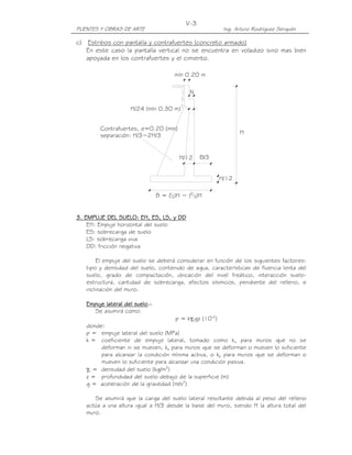 V-3
PUENTES Y OBRAS DE ARTE                                    Ing. Arturo Rodríguez Serquén

c) Estribos con pantalla y contrafuertes (concreto armado)
   En este caso la pantalla vertical no se encuentra en voladizo sino mas bien
   apoyada en los contrafuertes y el cimiento.

                                       mín 0.20 m

                                             N

                    H/24 (mín 0.30 m)


        Contrafuertes, e=0.20 (mín)
        separación: H/3~2H/3                                     H



                                         H/12    B/3


                                                          H/12

                                B = ( 2)H ~ (2 3)H
                                    1




3. EMPUJE DEL SUELO: EH, ES, LS, y DD
    EH: Empuje horizontal del suelo
    ES: sobrecarga de suelo
    LS: sobrecarga viva
    DD: fricción negativa

        El empuje del suelo se deberá considerar en función de los siguientes factores:
   tipo y densidad del suelo, contenido de agua, características de fluencia lenta del
   suelo, grado de compactación, ubicación del nivel freático, interacción suelo-
   estructura, cantidad de sobrecarga, efectos sísmicos, pendiente del relleno, e
   inclinación del muro.

   Empuje lateral del suelo.-
                      suelo.
      Se asumirá como:
                                       p = kγsgz (10-6)
   donde:
   p = empuje lateral del suelo (MPa)
   k = coeficiente de empuje lateral, tomado como ko para muros que no se
        deforman ni se mueven, ka para muros que se deforman o mueven lo suficiente
        para alcanzar la condición mínima activa, o kp para muros que se deforman o
        mueven lo suficiente para alcanzar una condición pasiva.
   γs = densidad del suelo (kg/m3)
   z = profundidad del suelo debajo de la superficie (m)
   g = aceleración de la gravedad (m/s2)

      Se asumirá que la carga del suelo lateral resultante debida al peso del relleno
   actúa a una altura igual a H/3 desde la base del muro, siendo H la altura total del
   muro.
 