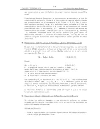 V-9
PUENTES Y OBRAS DE ARTE                                Ing. Arturo Rodríguez Serquén

   que causan vuelco se usan con factores de carga γ máximos (caso de cargas EH y
   otras).

   Para el estado límite de Resistencia, se debe mantener la resultante en la base del
   cimiento dentro de la mitad central (e ≤ B/4) excepto el caso de suelo rocoso en
   que se mantendrá en los ¾ centrales (e ≤ 3/8 B) (Art. 11.6.3.3). Para el estado
   límite de evento extremo y con γEQ = 0, mantener la fuerza resultante en la base del
   cimiento dentro de los 2/3 centrales (e ≤ 1/3 B) de las dimensiones del cimiento
   para cualquier suelo. Si en cambio γEQ = 1, mantener la resultante en la base del
   cimiento dentro de los 8/10 centrales (e ≤ 2/5 B). Para valores de γEQ entre 0 y
   1.0, interpolar linealmente entre los valores especificados para definir las
   restricciones referidas a la ubicación de la resultante (Art. 11.6.5). En caso de
   cimientos cargados biaxialmente, estos requerimientos deben aplicarse en ambas
   direcciones.

B. Deslizamiento – Estados Límites de Resistencia y Evento Extremo (10.6.3.3)

   El valor de la resistencia factorada al deslizamiento corresponde a una componente
   friccional (ØτQτ) actuando a lo largo de la base del estribo y una componente
   debido a la presión pasiva del terreno (ØepQep) actuando en la cara vertical
   correspondiente. Esto es:

                     QR = ØτQτ+ ØepQep                    (10.6.3.3-1)

   Donde:

   Qτ = (V) tan δ                                         (10.6.3.3-2)
   δ    = ángulo de fricción entre la base del cimiento y el suelo
   tanδ = tan Øf para concreto vaceado directamente al suelo (10.6.3.3)
   tanδ = (0.8)tan Øf para concreto pre-fabricado (10.6.3.3)
   V = fuerza vertical total sobre el cimiento
   Øf = ángulo de fricción interna del suelo.

   Los valores Øτ y Øep se determinan de la Tabla 10.5.5.2.2-1. Para el estado límite
   de Evento Extremo, Øτ= 1.0 y Øep = 1.0. Si la resistencia pasiva no está
   asegurada debido a erosiones, socavaciones potenciales, o futuras excavaciones,
   se debe usar Øep = 0 para los estados límites de Resistencia y Evento Extremo.

   La resistencia factorada al deslizamiento debe ser mayor o igual a las cargas
   horizontales factoradas aplicadas.

C. Presiones en la base – Estados Límites de Resistencia y Evento Extremo

   Se calculan los esfuerzos basados en una distribución uniforme; en estribos
   cargados excéntricamente cimentados sobre roca, se supone una distribución de
   presiones triangular o trapezoidal.

   Método de Meyerhof:

   1. Hallar la excentricidad e con respecto al punto central de la base del cimiento,
      con las cargas aplicables factoradas:
 