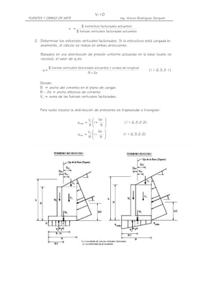 V-10
PUENTES Y OBRAS DE ARTE                                     Ing. Arturo Rodríguez Serquén

                                   Σ momentos factorados actuantes
                         e =
                               Σ fuerzas verticales factoradas actuantes

   2. Determinar los esfuerzos verticales factorados. Si la estructura está cargada bi-
      axialmente, el cálculo se realiza en ambas direcciones.

      Basados en una distribución de presión uniforme actuando en la base (suelo no
      rocoso), el valor de q es:

            Σ fuerzas verticales factoradas actuantes / unidad de longitud
       q=                                                                      (11.6.3.2-1)
                                        B − 2e


      Donde:
      B = ancho del cimiento en el plano de cargas
      B – 2e = ancho efectivo de cimiento
      Vu = suma de las fuerzas verticales factoradas.


      Para suelo rocoso la distribución de presiones es trapezoidal o triangular:

                                         Vu 6e      
                               q máx =     1+                 (11.6.3.2-2)
                                         B    B     
                                                    
                                        V  6e       
                               q mín   = u 1−                (11.6.3.2-2)
                                         B 
                                              B     
                                                     
 
