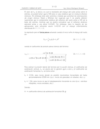 V-13
PUENTES Y OBRAS DE ARTE                                               Ing. Arturo Rodríguez Serquén

   El valor de ha, la altura a la cual la resultante del empuje del suelo actúa sobre el
   estribo, se puede tomar igual a H/3 para un caso estático que no involucre efectos
   sísmicos. Sin embargo este valor aumenta a medida que aumentan las solicitaciones
   de origen sísmico. Seed y Whitman han sugerido que h se podría obtener
   suponiendo que la componente estática del esfuerzo del suelo actúa a H/3 de la
   base del estribo, mientras que se podría considerar que el esfuerzo dinámico
   adicional actúa a una altura h=0.6H. Sin embargo, para la mayoría de las
   aplicaciones será suficiente asumir h=0.5H con un empuje uniformemente
   distribuido (A.11.11.1.1).

   La expresión para la fuerza pasiva actuando cuando el muro sufre el empuje del suelo
   es:

                                            1
                                   E PE =     k PE γ t (( − k v )H2
                                                        1                           (A.11.1.1.1-3)
                                            2


   siendo el coeficiente de presión pasiva sísmica del terreno:


                                  cos 2 ( φ − θ + β)
   k PE =                                                                2
                                                                                    (A.11.1.1.1-4)
                                                                 . 
                     2                   sen(φ + δ)sen( φ − θ + I ) 
            cos θ cos β cos(δ − β + θ) −
                                      1                       .      
                                      
                                         cos(δ − β + θ) cos( I − β) 
                                                                     



   Para estimar la presión lateral del terreno por la acción sísmica, el coeficiente de
   aceleración vertical, kv, se asume por lo general igual a cero y el coeficiente de
   aceleración horizontal, kh, se toma como:

   kh = 0.5A, para muros donde es posible movimientos horizontales de hasta
       aproximadamente 250A mm. (p.e.: muros de gravedad, en voladizo, etc.), y

   kh = 1.5A, para muros en que el desplazamiento horizontal es cero (p.e.: estribos
        integrales, muros anclados, etc.)

   Siendo:

   A = coeficiente sísmico de aceleración horizontal (% g)
 