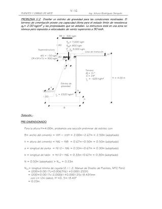V-16
PUENTES Y OBRAS DE ARTE                                               Ing. Arturo Rodríguez Serquén

PROBLEMA V.2 Diseñar un estribo de gravedad para las condiciones mostradas. El
PROBLEMA V.2
terreno de cimentación posee una capacidad última para el estado límite de resistencia
qR= 2.00 kg/cm2 y las propiedades que se detallan. La estructura está en una zona no
sísmica pero expuesta a velocidades de viento superiores a 90 km/h.
        pero

                                    BR = 300 kg/m

                                              P = 7,000 kg/m
                                               DC
                                1.80          P = 800 kg/m
                                              DW
              Superestructura                 P = 9,000 kg/m
                                              LL+IM
                                                                Losa de transición
                                                                                      .30
              WS = 150 kg/m
                            .80                       .15
        CR+SH+TU = 900 kg/m     .40



                                         s°
                                                                    Terreno
                                                                    Øf = 31°
                                                                    õ = 24°
                                                                       = 1600 kg/m³         H = 4.00 m
                                                                     t
                                      Estribo de
                         a            gravedad
                                                            b
                                    = 2320 kg/m³
                  1.00          c
                                                                h


                                        B


Solución.-
Solución.-

PRE-
PRE-DIMENSIONADO

  Para la altura H=4.00m, probamos una sección preliminar de estribo con:

  B= ancho del cimiento = ½H ~ 2/3H = 2.00m~2.67m = 2.50m (adoptado)

  h = altura del cimiento = H/6 ~ H/8 = 0.67m~0.50m = 0.50m (adoptado)

  a = longitud de punta = H/12~ H/6 = 0.33m~0.67m = 0.30m (adoptado)

  b = longitud de talón = H/12~ H/6 = 0.33m~0.67m = 0.30m (adoptado)

  N = 0.50m (adoptado) > Nmín = 0.23m

  Nmín= longitud mínima de cajuela (2.11.2, Manual de Diseño de Puentes, MTC Perú)
      = (200+0.0017L+0.0067H)(1+0.000125S²)
      = (200+0.0017x12,000)(1+0.000125x18.43²)mm
       con L=12m (dato), H’=0, S=18.43°
      = 0.23m.
 
