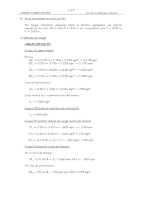 V-18
PUENTES Y OBRAS DE ARTE                               Ing. Arturo Rodríguez Serquén

B) Altura equivalente de suelo por S/C

   Por cargas vehiculares actuando sobre el terreno, agregamos una porción
   equivalente de suelo. De la Tabla 3.11.6.4-1, por interpolación para H = 4.00 m,
   h’ = 0.80 m.

C) Metrado de Cargas

          VERTICALES.
   CARGAS VERTICALES.-

   Cargas DC (peso propio)

   Estribo:
       DC1 = 0.5(.90 m x 2.70m) x 2,320 kg/m3 = 2,819 kg/m
       DC2 = 0.50 m x 2.70m x 2,320 kg/m3 = 3,132 kg/m

       DC3 = 0.50 m x 3.50m x 2,320 kg/m3 = 4,060 kg/m

       DC4 = 0.50 m x 2.50m x 2,320 kg/m3 = 2,900 kg/m

   Losa de Acercamiento:

       DC5 = 0.30 m x 0.30 m x 2,320 kg/m3 = 209 kg/m

   Carga muerta de la superestructura del puente:

       PDC = 7,000 kg/m

   Cargas DW (peso de superficie de rodamiento)

       PDW = 800 kg/m

   Cargas EV (presión vertical por carga muerta del terreno)

       EV1 = 0.30 m x 3.20 m x 1,600 kg/m3 = 1,536 kg/m

       EV2 = 0.30 m x 0.50 m x 1,600 kg/m3 = 240 kg/m

       EV3 = ½ x 0.50 m x 0.17 m x 1,600 kg/m3 = 68 kg/m

   Cargas EH (presión lateral del terreno)

   Por 3.70 m de terreno:

       EH1y = EH1 sen δ = 3,121kg/m (sen 24°) = 1,269 kg/m

   Por losa de acercamiento:

       EH2y = EH2 sen δ = 734 kg/m (sen 24°) = 299 kg/m
 