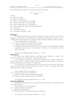II-14
PUENTES Y OBRAS DE ARTE                                   Ing. Arturo Rodríguez Serquén

Para cargas para las cuales un valor mínimo de γi es apropiado:
                                           1
                                  η=              ≤ 1.0
                                       η D η R ηI
siendo:
γi = factor de carga
φ = factor de resistencia
η = factor de modificación de las cargas
ηD = factor relacionado con la ductilidad
ηR = factor relacionado con la redundancia
ηI = factor relacionado con la importancia operativa
Qi = solicitación
Rn = resistencia nominal
Rr = resistencia mayorada = φRn

Ductilidad.-
Ductilidad.-
        El sistema estructural de un puente se debe dimensionar y detallar de manera de
asegurar el desarrollo de deformaciones inelásticas significativas y visibles en los
estados límites de resistencia y correspondientes a eventos extremos antes de la falla.
        Para el estado límite de resistencia:
nD ኑ 1.05 para elementos y conexiones no dúctiles
   = 1.00 para diseños y detalles convencionales
    ኑ 0.95 para elementos y conexiones para los cuales se han especificado medidas
        adicionales para mejorar la ductilidad más allá de lo requerido por las
        Especificaciones.

       Para todos los demás estados límites: nD = 1.00
Redundancia.-
Redundancia.-
       A menos que existan motivos justificados para evitarlas se deben usar
estructuras continuas y con múltiples recorridos de cargas.
       Los principales elementos y componentes cuya falla se anticipa provocará el
colapso del puente se deben diseñar como elementos de falla crítica y el sistema
estructural asociado como sistema no redundante.
       Los elementos y componentes cuya falla se anticipa no provocará el colapso del
puente se deben diseñar como elementos de falla no crítica y el sistema estructural
asociado como sistema redundante.

      Para el estado límite de resistencia:
nR ኑ 1.05 para elementos no redundantes
   = 1.00 para niveles convencionales de redundancia
   ኑ 0.95 para niveles excepcionales de redundancia

       Para todos los demás estados límites: nR = 1.00
            Operativa.-
Importancia Operativa.-
       Aplicable exclusivamente a los estados límites de resistencia y correspondientes
a eventos extremos.
       Para el estado límite de resistencia:
nI ኑ 1.05 para puentes importantes
   = 1.00 para puentes típicos
   ኑ 0.95 para puentes de relativamente poca importancia

       Para todos los demás estados límites: nI = 1.00
 