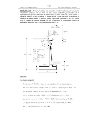 V-27
PUENTES Y OBRAS DE ARTE                                            Ing. Arturo Rodríguez Serquén

PROBLEMA V.3 Diseñar el estribo de concreto armado mostrado para un puente
simplemente apoyado de una sola vía. Las cargas verticales provenientes de la
              apoyado
superestructura que inciden sobre el estribo son: PDC=12 Ton/m y PDW=1.8 Ton/m. La
fuerza de frenado BR=1.99 ton/m. El relleno es de 7.00m de altura, el suelo es no
cohesivo de peso unitario γt=1925 kg/m³, capacidad admisible qadm=2.67 kg/cm²
(FS=3), ángulo de fricción interna Øf=30°. Considerar un coeficiente sísmico de
                                        =30°.
aceleración horizontal A=0.3 y coeficiente de sitio=1.2.

                                                       BR=1.99T/m

                                            PDC =12T/m                    1.80m
                                            PDW =1.80T/m
                                            PLL+IM
                                                 =9.494T/m
                                          bparap

                                                        PEQ               0.75
                             h =1.50
                             parap                                         0.75
                                e1
                                e2                 N
                                            t2       t1
                   Prop. de terreno:               tsup
                   Øf = 30°
                    õ = 0°
      H=7.00m         = 1925 kg/m³
                    t
                   q = 2.67 kg/cm²
                     adm
                   A = 0.3                              s°
                   S = 1.2

                                L talón            t inf L punta
                                                                          h=1.50m
                        D

                                           B


Solución.-
Solución.-

PRE-
PRE-DIMENSIONADO

    Para la altura H=7.00m, probamos una sección preliminar de estribo con:

    B= ancho del cimiento = ½H ~ 2/3H = 3.50m~4.67m (adoptado B=5.10m)

    D = altura del cimiento = 0.1H = 0.70m (adoptado D=1.10m)

    Lpunta = longitud de punta = B/3 = 1.67m (adoptado Lpunta=1.10m)

    tsup=grosor menor de pantalla = H/24 = 0.29m (adoptado tsup mín=0.30m)

    tinf =grosor mayor de pantalla = 0.1H = 0.70m (adoptado tinf=0.90m)

    N = 0.70m (adoptado) > Nmín = 0.24m
 