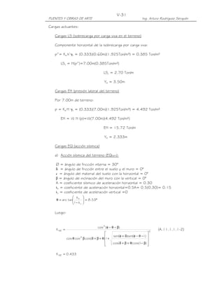 V-31
PUENTES Y OBRAS DE ARTE                                                 Ing. Arturo Rodríguez Serquén

Cargas actuantes:

   Cargas LS (sobrecarga por carga viva en el terreno)

   Componente horizontal de la sobrecarga por carga viva:

   p”= Ka h’γt = (0.333)(0.60m)(1.925Ton/m³) = 0.385 Ton/m²

       LSx = H(p”)=7.00m(0.385Ton/m²)

                                         LSx = 2.70 Ton/m

                                          YA = 3.50m

   Cargas EH (presión lateral del terreno)

   Por 7.00m de terreno:

   p = Ka H γt = (0.333)(7.00m)(1.925Ton/m³) = 4.492 Ton/m²

       EH = ½ H (p)=½(7.00m)(4.492 Ton/m²)

                                         EH = 15.72 Ton/m

                                          YA = 2.333m

   Cargas EQ (acción sísmica)

   a) Acción sísmica del terreno (EQterr):

    ∅ = ángulo de fricción interna = 30°
    δ = ángulo de fricción entre el suelo y el muro = 0°
    i = ángulo del material del suelo con la horizontal = 0°
    β = ángulo de inclinación del muro con la vertical = 0°
    A = coeficiente sísmico de aceleración horizontal = 0.30
    kh = coeficiente de aceleración horizontal=0.5A= 0.5(0.30)= 0.15
    kv = coeficiente de aceleración vertical =0
                k       
    θ = arc tan h
               1− k
                          = 8.53°
                         
                    v   

   Luego:


                                     cos 2 ( φ − θ − β)
    K AE =                                                                       2
                                                                                     (A.11.1.1.1-2)
                                                                         .  
                      2                         sen(φ + δ)sen( φ − θ − I ) 
             cos θ cos β cos( δ + β + θ) +
                                        1                             .      
                                        
                                                cos( δ + β + θ) cos( I − β) 
                                                                             

    K AE = 0.433
 