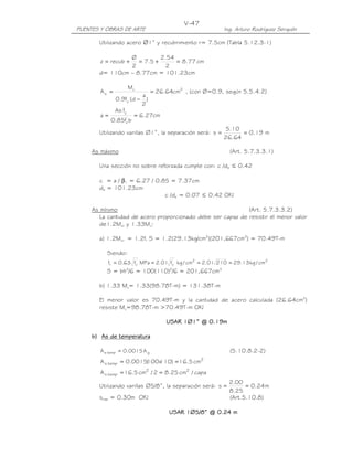 V-47
PUENTES Y OBRAS DE ARTE                                 Ing. Arturo Rodríguez Serquén

       Utilizando acero ∅1” y recubrimiento r= 7.5cm (Tabla 5.12.3-1)

                Ø          2.54
        z = recub += 7.5 +      = 8.77 cm
                2            2
       d= 110cm – 8.77cm = 101.23cm

                    Mu
        As =                = 26.64cm2 , (con Ø=0.9, según 5.5.4.2)
                          a
              0.9fy (d − )
                          2
              As fy
       a=              = 6.27cm
             0.85fc' b
                                                         5.10
       Utilizando varillas ∅1”, la separación será: s =       = 0.19 m
                                                        26.64

     As máximo                                              (Art. 5.7.3.3.1)

       Una sección no sobre reforzada cumple con: c /de ≤ 0.42

       c = a / β1 = 6.27 / 0.85 = 7.37cm
       de = 101.23cm
                              c /de = 0.07 ≤ 0.42 OK!

     As mínimo                                               (Art. 5.7.3.3.2)
        La cantidad de acero proporcionado debe ser capaz de resistir el menor valor
        de1.2Mcr y 1.33Mu:

       a) 1.2Mcr = 1.2fr S = 1.2(29.13kg/cm2)(201,667cm3) = 70.49T-m

          Siendo:
           fr = 0.63 fc MPa = 2.01 fc kg / cm2 = 2.01 210 = 29.13 kg / cm2
                      '             '

          S = bh2/6 = 100(110)2/6 = 201,667cm3

       b) 1.33 Mu= 1.33(98.78T-m) = 131.38T-m

       El menor valor es 70.49T-m y la cantidad de acero calculada (26.64cm2)
       resiste Mu=98.78T-m >70.49T-m OK!

                                              0.19
                                  USAR 1∅1” @ 0.19m

     b) As de temperatura

        A s temp = 0.0015 A g                               (5.10.8.2-2)
        A s temp = 0.0015(  110) = 16.5 cm2
                         100x
        A s temp = 16.5 cm2 / 2 = 8.25 cm2 / capa
                                                            2.00
       Utilizando varillas ∅5/8”, la separación será: s =         = 0.24 m
                                                            8.25
       smáx = 0.30m OK!                                     (Art.5.10.8)

                                   USAR 1∅5/8” @ 0.24 m
 