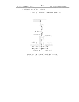V-51
PUENTES Y OBRAS DE ARTE                               Ing. Arturo Rodríguez Serquén

       La resistencia del concreto al corte es:

                    Vr = ØVn = 1.0(77.33T) = 77.33T > 4.11T OK!
                                             77.3     4.1




                            1φ1"@0.17


                          1φ5/8"@0.24
                                               1φ5/8"@0.24




                     1φ1"@0.19
                                                  1φ5/8"@0.24




                          1φ5/8"@0.24          1φ5/8"@0.23



               DISPOSICIÓN DE ARMADURA EN ESTRIBO
 