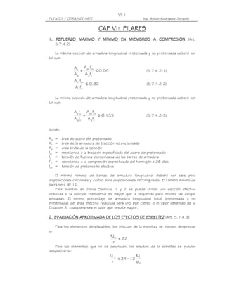 VI-1
PUENTES Y OBRAS DE ARTE                                           Ing. Arturo Rodríguez Serquén

                                           CAP VI: PILARES
1. REFUERZO MÁXIMO Y MÍNIMO EN MIEMBROS A COMPRESIÓN (Art.
      5.7.4.2)

     La máxima sección de armadura longitudinal pretensada y no pretensada deberá ser
tal que:

                 A s A ps fpu
                    +         ≤ 0.08                                (5.7.4.2-1)
                 Ag   A g fy
                 A ps fpe
                                ≤ 0.30                              (5.7.4.2-2)
                  A g fc'

     La mínima sección de armadura longitudinal pretensada y no pretensada deberá ser
tal que:

                 A s fy         A ps fpu
                     '
                            +              ≥ 0.135                  (5.7.4.2-3)
                 A f
                   g c          A g fc'

donde:

Aps   =   área de acero del pretensado
As    =   área de la armadura de tracción no pretensada
Ag    =   área bruta de la sección
fpu   =   resistencia a la tracción especificada del acero de pretensado
fy    =   tensión de fluencia especificada de las barras de armadura
f’c   =   resistencia a la compresión especificada del hormigón a 28 días
fpe   =   tensión de pretensado efectiva

    El mínimo número de barras de armadura longitudinal deberá ser seis para
disposiciones circulares y cuatro para disposiciones rectangulares. El tamaño mínimo de
barra será Nº 16.
    Para puentes en Zonas Sísmicas 1 y 2 se puede utilizar una sección efectiva
reducida si la sección transversal es mayor que la requerida para resistir las cargas
aplicadas. El mínimo porcentaje de armadura longitudinal total (pretensada y no
pretensada) del área efectiva reducida será uno por ciento o el valor obtenido de la
Ecuación 3, cualquiera sea el valor que resulte mayor.

2. EVALUACIÓN APROXIMADA DE LOS EFECTOS DE ESBELTEZ (Art. 5.7.4.3)

      Para los elementos desplazables, los efectos de la esbeltez se pueden despreciar
si:
                                                KL u
                                                     < 22
                                                 r
   Para los elementos que no se desplazan, los efectos de la esbeltez se pueden
despreciar si:
                                                KL u         M
                                                     < 34 −12 1
                                                 r           M2
 
