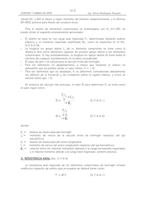 VI-2
PUENTES Y OBRAS DE ARTE                                Ing. Arturo Rodríguez Serquén

siendo M1 y M2 el menor y mayor momento de extremo respectivamente, y el término
(M1/M2) positivo para flexión de curvatura única.

   Para el diseño de elementos comprimidos no pretensados con Klu /r<100, se
puede utilizar el siguiente procedimiento aproximado:

-   El diseño se basa en una carga axial mayorada Pu, determinada mediante análisis
    elástico y un momento mayorado amplificado Mc, como se especifica en el Art.
    4.5.3.2.2b.
-   La longitud sin apoyo lateral Lu de un elemento comprimido se toma como la
    distancia libre entre elementos capaces de proveer apoyo lateral a los elementos
    comprimidos. Si hay acartelamientos, la longitud sin apoyo lateral se toma hasta el
    extremo de cualquier acartelamiento en el plano considerado.
-   El radio de giro r se calcula para la sección bruta del hormigón.
-   Para los elementos sin desplazamiento, a menos que mediante un análisis se
    demuestre que es posible utilizar un valor menor, K = 1.0.
-   Para los elementos que se desplazan, K se determina considerando debidamente
    los efectos de la fisuración y las armaduras sobre la rigidez relativa, y nunca se
    tomará menor que 1.0.

    En ausencia de cálculos más precisos, el valor EI para determinar Pe se toma como
el valor mayor entre:

                                  E cIg
                                    + E sIs
                             EI = 5                      (5.7.4.3-1)
                                  1+ β d

                                  E cIg

                             EI = 2.5                    (5.7.4.3-2)
                                 1+ β d

donde:

Ec =     módulo de elasticidad del hormigón
Ig =     momento de inercia de la sección bruta de hormigón respecto del eje
         baricéntrico
Es =     módulo de elasticidad del acero longitudinal
Is =     momento de inercia del acero longitudinal respecto del eje baricéntrico
βd =     relación entre los máximos momentos debidos a la carga permanente mayorados
         y el máximo momento debido a la carga total mayorado; siempre positivo.

3. RESISTENCIA AXIAL (Art. 5.7.4.4)

    La resistencia axial mayorada de los elementos comprimidos de hormigón armado
simétricos respecto de ambos ejes principales se deberá tomar como:

                             Pr = Ø Pn                   (5.7.4.4-1)
 