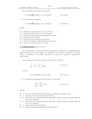 VI-3
PUENTES Y OBRAS DE ARTE                                  Ing. Arturo Rodríguez Serquén

-   Para elementos con armadura en espiral:

                     [
         Pn = 0.85 0.85fc' (A g − A st ) + fy A st   ]     (5.7.4.4-2)

-   Para elementos zunchados:

                     [
         Pn = 0.80 0.85fc' (A g − A st ) + fy A st   ]     (5.7.4.4-3)

donde:

Pr = resistencia axial mayorada, con o sin flexión
Pn = resistencia axial nominal, con o sin flexión
f’c = resistencia especificada del hormigón a 28 días
Ag = área bruta de la sección
Ast = área total de la armadura longitudinal
fy = tensión de fluencia especificada de la armadura
Ø = factor de resistencia (Art. 5.5.4.2)

4. FLEXIÓN BIAXIAL (Art. 5.7.4.5)

    En vez de realizar un análisis en base a condiciones de equilibrio y compatibilidad de
deformaciones para flexión biaxial, los elementos no circulares solicitados a flexión
biaxial y compresión se pueden dimensionar utilizando las siguientes expresiones
aproximadas:

-   Si la carga axial mayorada es mayor o igual que 0.10 Ø f’cAg :

                  1    1   1   1
                     =   +   −                             (5.7.4.5-1)
                 Prsy Prx Pry Ø P0

    siendo:

                 P0 = 0.85fc' ( A g − A st ) + A st fy     (5.7.4.5-2)

-   Si la carga axial mayorada es menor que 0.10 Ø f’cAg :

                          Mux Muy
                             +    ≤ 1.0                    (5.7.4.5-3)
                          Mrx Mry

donde:

Ø = factor de resistencia para elementos solicitados a compresión axial
Prxy = resistencia axial mayorada en flexión biaxial
Prx = resistencia axial mayorada determinada sobre la base de que la excentricidad ey
        es la única presente
Pry = resistencia axial mayorada determinada sobre la base de que la excentricidad ex
        es la única presente
Pu = fuerza axial mayorada aplicada
Mux = momento mayorado aplicado respecto del eje X
 