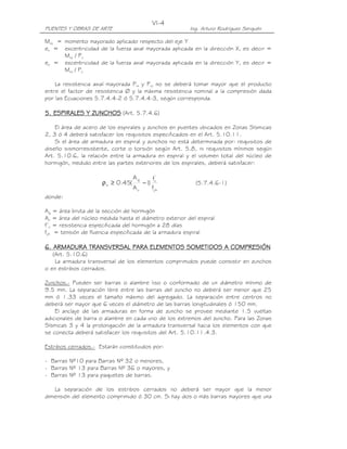 VI-4
PUENTES Y OBRAS DE ARTE                                 Ing. Arturo Rodríguez Serquén

Muy = momento mayorado aplicado respecto del eje Y
ex = excentricidad de la fuerza axial mayorada aplicada en la dirección X, es decir =
      Muy / Pu
ey = excentricidad de la fuerza axial mayorada aplicada en la dirección Y, es decir =
      Mux / Pu

    La resistencia axial mayorada Prx y Pry no se deberá tomar mayor que el producto
entre el factor de resistencia Ø y la máxima resistencia nominal a la compresión dada
por las Ecuaciones 5.7.4.4-2 ó 5.7.4.4-3, según corresponda.

5. ESPIRALES Y ZUNCHOS (Art. 5.7.4.6)

    El área de acero de los espirales y zunchos en puentes ubicados en Zonas Sísmicas
2, 3 ó 4 deberá satisfacer los requisitos especificados en el Art. 5.10.11.
    Si el área de armadura en espiral y zunchos no está determinada por: requisitos de
diseño sismorresistente, corte o torsión según Art. 5.8, ni requisitos mínimos según
Art. 5.10.6, la relación entre la armadura en espiral y el volumen total del núcleo de
hormigón, medido entre las partes exteriores de los espirales, deberá satisfacer:

                                    Ag         fc'
                      ρ s ≥ 0.45(        −1)              (5.7.4.6-1)
                                    Ac         fyh
donde:

Ag = área bruta de la sección de hormigón
Ac = área del núcleo medida hasta el diámetro exterior del espiral
f’c = resistencia especificada del hormigón a 28 días
fyh = tensión de fluencia especificada de la armadura espiral

6. ARMADURA TRANSVERSAL PARA ELEMENTOS SOMETIDOS A COMPRESIÓN
   (Art. 5.10.6)
    La armadura transversal de los elementos comprimidos puede consistir en zunchos
o en estribos cerrados.

Zunchos.- Pueden ser barras o alambre liso o conformado de un diámetro mínimo de
9.5 mm. La separación libre entre las barras del zuncho no deberá ser menor que 25
mm ó 1.33 veces el tamaño máximo del agregado. La separación entre centros no
deberá ser mayor que 6 veces el diámetro de las barras longitudinales ó 150 mm.
    El anclaje de las armaduras en forma de zuncho se provee mediante 1.5 vueltas
adicionales de barra o alambre en cada uno de los extremos del zuncho. Para las Zonas
Sísmicas 3 y 4 la prolongación de la armadura transversal hacia los elementos con que
se conecta deberá satisfacer los requisitos del Art. 5.10.11.4.3.

Estribos cerrados.- Estarán constituidos por:

- Barras Nº10 para Barras Nº 32 o menores,
- Barras Nº 13 para Barras Nº 36 o mayores, y
- Barras Nº 13 para paquetes de barras.

   La separación de los estribos cerrados no deberá ser mayor que la menor
dimensión del elemento comprimido ó 30 cm. Si hay dos o más barras mayores que una
 