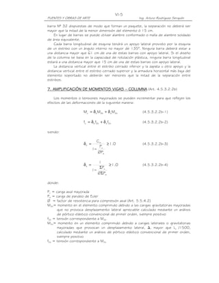 VI-5
PUENTES Y OBRAS DE ARTE                                  Ing. Arturo Rodríguez Serquén

barra Nº 32 dispuestas de modo que forman un paquete, la separación no deberá ser
mayor que la mitad de la menor dimensión del elemento ó 15 cm.
    En lugar de barras se puede utilizar alambre conformado o malla de alambre soldado
de área equivalente.
    Cada barra longitudinal de esquina tendrá un apoyo lateral provisto por la esquina
de un estribo con un ángulo interno no mayor de 135°. Ninguna barra deberá estar a
una distancia mayor que 61 cm de una de estas barras con apoyo lateral. Si el diseño
de la columna se basa en la capacidad de rotulación plástica, ninguna barra longitudinal
estará a una distancia mayor que 15 cm de una de estas barras con apoyo lateral.
    La distancia vertical entre el estribo cerrado inferior y la zapata u otro apoyo y la
distancia vertical entre el estribo cerrado superior y la armadura horizontal más baja del
elemento soportado no deberán ser menores que la mitad de la separación entre
estribos.

7. AMPLIFICACIÓN DE MOMENTOS VIGAS – COLUMNA (Art. 4.5.3.2.2b)
                             VIGAS

    Los momentos o tensiones mayorados se pueden incrementar para que reflejen los
efectos de las deformaciones de la siguiente manera:

                      Mc = δ b M2b + δ s M2s               (4.5.3.2.2b-1)

                      fc = δ b f2b + δ s f2s               (4.5.3.2.2b-2)

siendo:

                               Cm
                      δb =          ≥ 1.0                  (4.5.3.2.2b-3)
                                 Pu
                             1−
                                ØPe

                                1
                      δs =           ≥ 1.0                 (4.5.3.2.2b-4)
                                 ΣPu
                             1−
                                ØΣPe

donde:

Pu = carga axial mayorada
Pe = carga de pandeo de Euler
Ø = factor de resistencia para compresión axial (Art. 5.5.4.2)
M2b= momento en el elemento comprimido debido a las cargas gravitatorias mayoradas
      que no provoca desplazamiento lateral apreciable calculado mediante un análisis
      de pórtico elástico convencional de primer orden, siempre positivo
f2b = tensión correspondiente a M2b
M2s= momento en un elemento comprimido debido a cargas laterales o gravitatorias
      mayoradas que provocan un desplazamiento lateral, , mayor que Lu /1500,
      calculado mediante un análisis de pórtico elástico convencional de primer orden,
      siempre positivo
f2s = tensión correspondiente a M2s
 