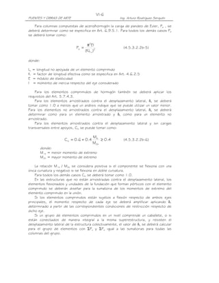 VI-6
PUENTES Y OBRAS DE ARTE                                  Ing. Arturo Rodríguez Serquén

    Para columnas compuestas de acero/hormigón la carga de pandeo de Euler, Pe , se
deberá determinar como se especifica en Art. 6.9.5.1. Para todos los demás casos Pe
se deberá tomar como:

                                       π2EI
                               Pe =                        (4.5.3.2.2b-5)
                                      (KL u )2

donde:

Lu   = longitud no apoyada de un elemento comprimido
K    = factor de longitud efectiva como se especifica en Art. 4.6.2.5
E    = módulo de elasticidad
I    = momento de inercia respecto del eje considerado

    Para los elementos comprimidos de hormigón también se deberá aplicar los
requisitos del Art. 5.7.4.3.
    Para los elementos arriostrados contra el desplazamiento lateral, δs se deberá
tomar como 1.0 a menos que un análisis indique que se puede utilizar un valor menor.
Para los elementos no arriostrados contra el desplazamiento lateral, δb se deberá
determinar como para un elemento arriostrado y δs como para un elemento no
arriostrado.
    Para los elementos arriostrados contra el desplazamiento lateral y sin cargas
transversales entre apoyos, Cm se puede tomar como:

                                           M1b
                        C m = 0.6 + 0.4        ≥ 0.4       (4.5.3.2.2b-6)
                                           M2b
         donde:
         M1b = menor momento de extremo
         M2b = mayor momento de extremo

    La relación M1b / M2b se considera positiva si el componente se flexiona con una
única curvatura y negativo si se flexiona en doble curvatura.
    Para todos los demás casos Cm se deberá tomar como 1.0.
    En las estructuras que no están arriostradas contra el desplazamiento lateral, los
elementos flexionados y unidades de la fundación que forman pórticos con el elemento
comprimido se deberán diseñar para la sumatoria de los momentos de extremo del
elemento comprimido en la unión.
    Si los elementos comprimidos están sujetos a flexión respecto de ambos ejes
principales, el momento respecto de cada eje se deberá amplificar aplicando δ,
determinado a partir de las correspondientes condiciones de restricción respecto de
dicho eje.
    Si un grupo de elementos comprimidos en un nivel comprende un caballete, o si
están conectados de manera integral a la misma superestructura, y resisten el
desplazamiento lateral de la estructura colectivamente, el valor de δs se deberá calcular
para el grupo de elementos con ΣPu y ΣPe igual a las sumatorias para todas las
columnas del grupo.
 