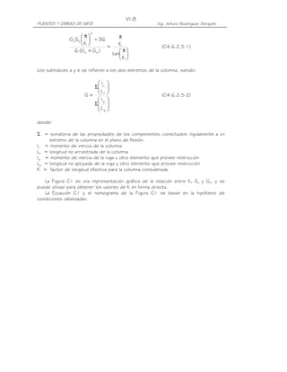 VI-8
PUENTES Y OBRAS DE ARTE                                Ing. Arturo Rodríguez Serquén

                        2
                      π               π
               G a Gb   − 36
                      K        =      K                 (C4.6.2.5-1)
                  6 (G a + G b )        π
                                     tan 
                                        K 

Los subíndices a y b se refieren a los dos extremos de la columna, siendo:

                         I 
                        Σ c 
                         L 
                      G=  c                             (C4.6.2.5-2)
                          Ig 
                        Σ 
                          Lg 
                          

donde:

Σ = sumatoria de las propiedades de los componentes conectados rígidamente a un
     extremo de la columna en el plano de flexión.
Ic = momento de inercia de la columna
Lc = longitud no arriostrada de la columna
Ig = momento de inercia de la viga u otro elemento que provee restricción
Lg = longitud no apoyada de la viga y otro elemento que provee restricción
K = factor de longitud efectiva para la columna considerada.

   La Figura C1 es una representación gráfica de la relación entre K, Ga y Gb, y se
puede utilizar para obtener los valores de K en forma directa.
   La Ecuación C1 y el nomograma de la Figura C1 se basan en la hipótesis de
condiciones idealizadas.
 