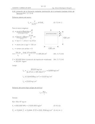 VI-12
PUENTES Y OBRAS DE ARTE                                                       Ing. Arturo Rodríguez Serquén

A.4) Limitación de la fisuración mediante distribución de la armadura (estado límite de
     Servicio) (Art. 5.7.3.4)

Esfuerzo máximo del acero:

                                                Z
                                   fsa =                ≤ 0.6fy                 (5.7.3.4-1)
                                           (d c A )1/ 3

Para el acero negativo:
                                           Ø                              b
d c = recub4 Øestribo +
           +
      144 2444     3
          ≤ 5 cm ( Art.5.7.3.4 )           2                                             dc
                                    2.54                                                 dc
d c = 5cm41.44 +
      14+259cm3                          cm
              ≤ 5 cm                  2                                                       100 cm
dc = 5cm + 1.27cm = 6.27cm

b = ancho de la viga = 100 cm

nb = número de varillas = 9                                             100 cm

     (2d c )b (2x6.27cm)(
                        100)
A=           =               = 139.33 cm2                                       (Art. 5.7.3.4)
       nb            9

Z = 30,000 N/mm (condición de exposición moderada)                              (Art. 5.7.3.4)
  = 30,591 Kg/cm

Luego:

                                  30,591kg / cm
                    fsa =                              = 3,200 kg / cm2
                             (6.27cm x 139.33cm2 )1/ 3

                    fsa ≤ 0.6(4200kg / cm2 ) = 2,520 kg / cm2

                    fsa = 2,520 kg / cm2


Esfuerzo del acero bajo cargas de servicio

                                                               Ms c
                                                        fs =        n
                                                                I

Siendo:

Ms= 95x105 kg-cm

Es =200,000 MPa = 2’039,400 kg/cm2                                              (5.4.3.2)

E c = 15,344 fc' = 15,344 210 = 222, 356 kg / cm2 (5.4.2.4-1)
 